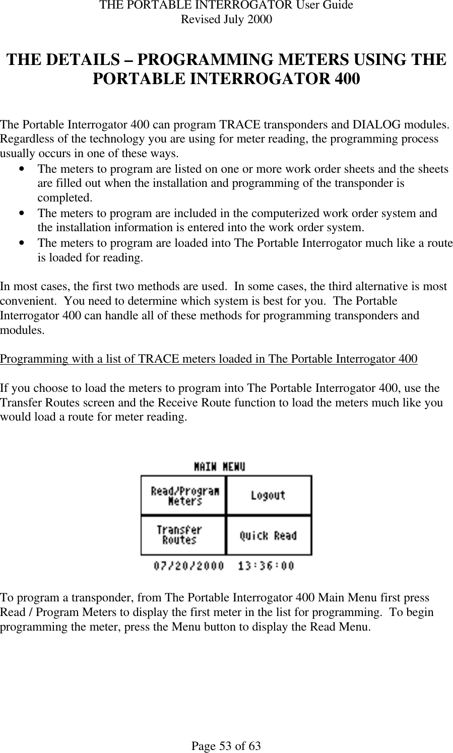 THE PORTABLE INTERROGATOR User Guide Revised July 2000 Page 53 of 63  THE DETAILS – PROGRAMMING METERS USING THE PORTABLE INTERROGATOR 400   The Portable Interrogator 400 can program TRACE transponders and DIALOG modules.  Regardless of the technology you are using for meter reading, the programming process usually occurs in one of these ways.   • The meters to program are listed on one or more work order sheets and the sheets are filled out when the installation and programming of the transponder is completed. • The meters to program are included in the computerized work order system and the installation information is entered into the work order system. • The meters to program are loaded into The Portable Interrogator much like a route is loaded for reading.  In most cases, the first two methods are used.  In some cases, the third alternative is most convenient.  You need to determine which system is best for you.  The Portable Interrogator 400 can handle all of these methods for programming transponders and modules.  Programming with a list of TRACE meters loaded in The Portable Interrogator 400  If you choose to load the meters to program into The Portable Interrogator 400, use the Transfer Routes screen and the Receive Route function to load the meters much like you would load a route for meter reading.      To program a transponder, from The Portable Interrogator 400 Main Menu first press Read / Program Meters to display the first meter in the list for programming.  To begin programming the meter, press the Menu button to display the Read Menu.  