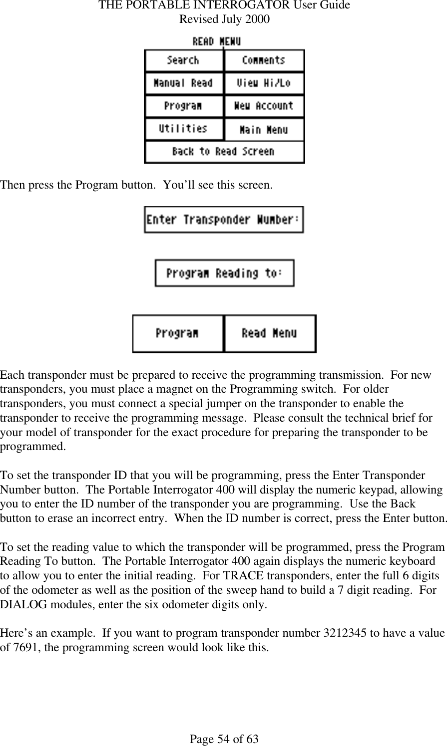 THE PORTABLE INTERROGATOR User Guide Revised July 2000 Page 54 of 63   Then press the Program button.  You’ll see this screen.    Each transponder must be prepared to receive the programming transmission.  For new transponders, you must place a magnet on the Programming switch.  For older transponders, you must connect a special jumper on the transponder to enable the transponder to receive the programming message.  Please consult the technical brief for your model of transponder for the exact procedure for preparing the transponder to be programmed.  To set the transponder ID that you will be programming, press the Enter Transponder Number button.  The Portable Interrogator 400 will display the numeric keypad, allowing you to enter the ID number of the transponder you are programming.  Use the Back button to erase an incorrect entry.  When the ID number is correct, press the Enter button.  To set the reading value to which the transponder will be programmed, press the Program Reading To button.  The Portable Interrogator 400 again displays the numeric keyboard to allow you to enter the initial reading.  For TRACE transponders, enter the full 6 digits of the odometer as well as the position of the sweep hand to build a 7 digit reading.  For DIALOG modules, enter the six odometer digits only.  Here’s an example.  If you want to program transponder number 3212345 to have a value of 7691, the programming screen would look like this.  