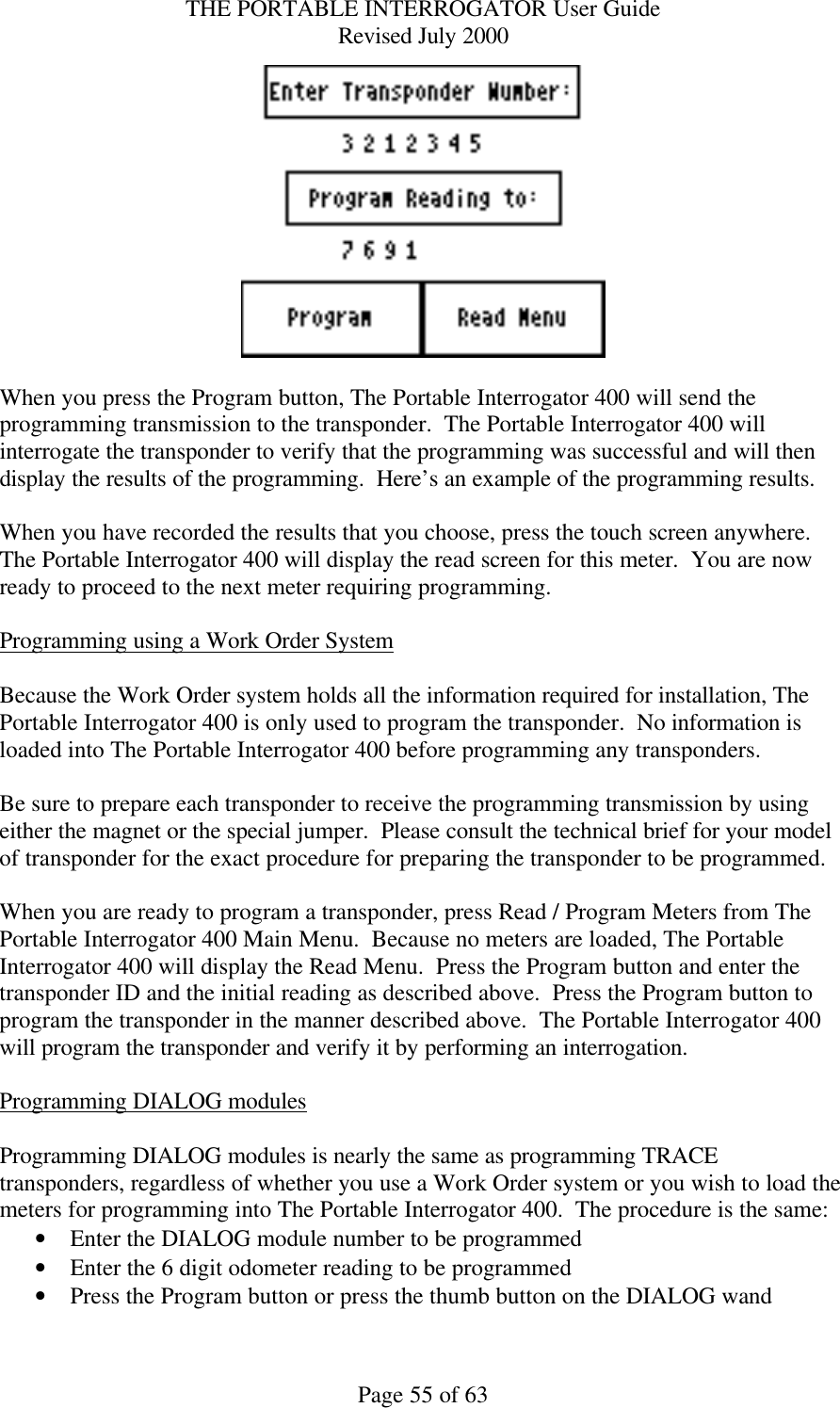 THE PORTABLE INTERROGATOR User Guide Revised July 2000 Page 55 of 63   When you press the Program button, The Portable Interrogator 400 will send the programming transmission to the transponder.  The Portable Interrogator 400 will interrogate the transponder to verify that the programming was successful and will then display the results of the programming.  Here’s an example of the programming results.  When you have recorded the results that you choose, press the touch screen anywhere.  The Portable Interrogator 400 will display the read screen for this meter.  You are now ready to proceed to the next meter requiring programming.  Programming using a Work Order System  Because the Work Order system holds all the information required for installation, The Portable Interrogator 400 is only used to program the transponder.  No information is loaded into The Portable Interrogator 400 before programming any transponders.  Be sure to prepare each transponder to receive the programming transmission by using either the magnet or the special jumper.  Please consult the technical brief for your model of transponder for the exact procedure for preparing the transponder to be programmed.  When you are ready to program a transponder, press Read / Program Meters from The Portable Interrogator 400 Main Menu.  Because no meters are loaded, The Portable Interrogator 400 will display the Read Menu.  Press the Program button and enter the transponder ID and the initial reading as described above.  Press the Program button to program the transponder in the manner described above.  The Portable Interrogator 400 will program the transponder and verify it by performing an interrogation.  Programming DIALOG modules  Programming DIALOG modules is nearly the same as programming TRACE transponders, regardless of whether you use a Work Order system or you wish to load the meters for programming into The Portable Interrogator 400.  The procedure is the same: • Enter the DIALOG module number to be programmed • Enter the 6 digit odometer reading to be programmed • Press the Program button or press the thumb button on the DIALOG wand 