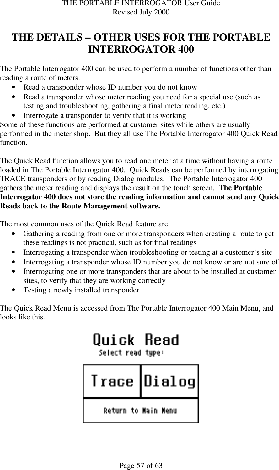 THE PORTABLE INTERROGATOR User Guide Revised July 2000 Page 57 of 63  THE DETAILS – OTHER USES FOR THE PORTABLE INTERROGATOR 400  The Portable Interrogator 400 can be used to perform a number of functions other than reading a route of meters. • Read a transponder whose ID number you do not know • Read a transponder whose meter reading you need for a special use (such as testing and troubleshooting, gathering a final meter reading, etc.) • Interrogate a transponder to verify that it is working Some of these functions are performed at customer sites while others are usually performed in the meter shop.  But they all use The Portable Interrogator 400 Quick Read function.  The Quick Read function allows you to read one meter at a time without having a route loaded in The Portable Interrogator 400.  Quick Reads can be performed by interrogating TRACE transponders or by reading Dialog modules.  The Portable Interrogator 400 gathers the meter reading and displays the result on the touch screen.  The Portable Interrogator 400 does not store the reading information and cannot send any Quick Reads back to the Route Management software.  The most common uses of the Quick Read feature are: • Gathering a reading from one or more transponders when creating a route to get these readings is not practical, such as for final readings • Interrogating a transponder when troubleshooting or testing at a customer’s site • Interrogating a transponder whose ID number you do not know or are not sure of • Interrogating one or more transponders that are about to be installed at customer sites, to verify that they are working correctly • Testing a newly installed transponder  The Quick Read Menu is accessed from The Portable Interrogator 400 Main Menu, and looks like this.      