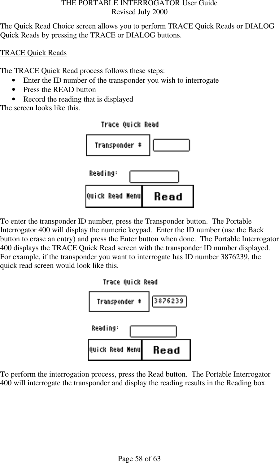 THE PORTABLE INTERROGATOR User Guide Revised July 2000 Page 58 of 63 The Quick Read Choice screen allows you to perform TRACE Quick Reads or DIALOG Quick Reads by pressing the TRACE or DIALOG buttons.  TRACE Quick Reads  The TRACE Quick Read process follows these steps: • Enter the ID number of the transponder you wish to interrogate • Press the READ button • Record the reading that is displayed  The screen looks like this.    To enter the transponder ID number, press the Transponder button.  The Portable Interrogator 400 will display the numeric keypad.  Enter the ID number (use the Back button to erase an entry) and press the Enter button when done.  The Portable Interrogator 400 displays the TRACE Quick Read screen with the transponder ID number displayed.  For example, if the transponder you want to interrogate has ID number 3876239, the quick read screen would look like this.    To perform the interrogation process, press the Read button.  The Portable Interrogator 400 will interrogate the transponder and display the reading results in the Reading box.    