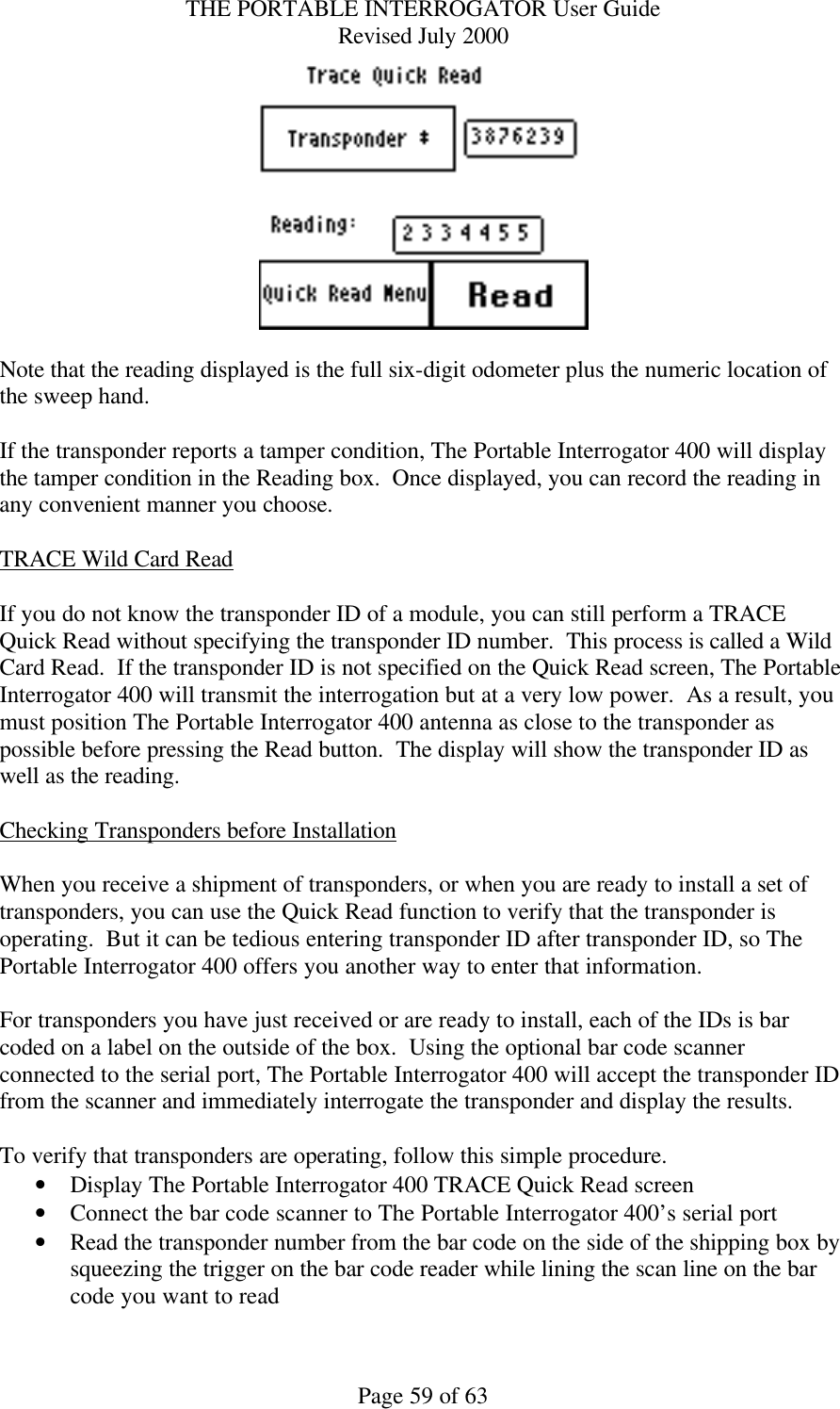 THE PORTABLE INTERROGATOR User Guide Revised July 2000 Page 59 of 63   Note that the reading displayed is the full six-digit odometer plus the numeric location of the sweep hand.  If the transponder reports a tamper condition, The Portable Interrogator 400 will display the tamper condition in the Reading box.  Once displayed, you can record the reading in any convenient manner you choose.  TRACE Wild Card Read  If you do not know the transponder ID of a module, you can still perform a TRACE Quick Read without specifying the transponder ID number.  This process is called a Wild Card Read.  If the transponder ID is not specified on the Quick Read screen, The Portable Interrogator 400 will transmit the interrogation but at a very low power.  As a result, you must position The Portable Interrogator 400 antenna as close to the transponder as possible before pressing the Read button.  The display will show the transponder ID as well as the reading.  Checking Transponders before Installation  When you receive a shipment of transponders, or when you are ready to install a set of transponders, you can use the Quick Read function to verify that the transponder is operating.  But it can be tedious entering transponder ID after transponder ID, so The Portable Interrogator 400 offers you another way to enter that information.    For transponders you have just received or are ready to install, each of the IDs is bar coded on a label on the outside of the box.  Using the optional bar code scanner connected to the serial port, The Portable Interrogator 400 will accept the transponder ID from the scanner and immediately interrogate the transponder and display the results.    To verify that transponders are operating, follow this simple procedure. • Display The Portable Interrogator 400 TRACE Quick Read screen • Connect the bar code scanner to The Portable Interrogator 400’s serial port • Read the transponder number from the bar code on the side of the shipping box by squeezing the trigger on the bar code reader while lining the scan line on the bar code you want to read 