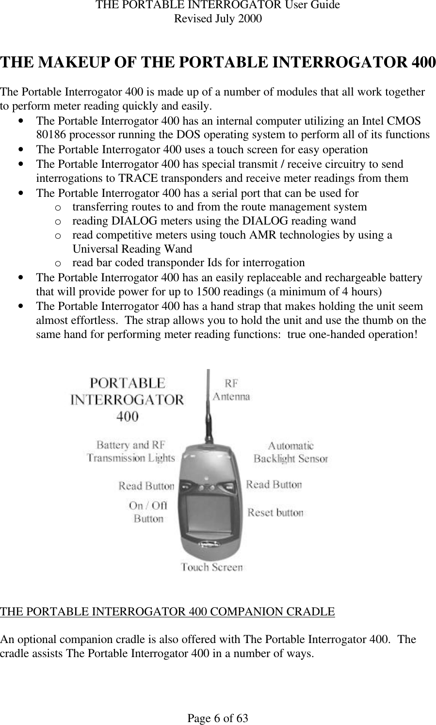 THE PORTABLE INTERROGATOR User Guide Revised July 2000 Page 6 of 63  THE MAKEUP OF THE PORTABLE INTERROGATOR 400  The Portable Interrogator 400 is made up of a number of modules that all work together to perform meter reading quickly and easily. • The Portable Interrogator 400 has an internal computer utilizing an Intel CMOS 80186 processor running the DOS operating system to perform all of its functions • The Portable Interrogator 400 uses a touch screen for easy operation • The Portable Interrogator 400 has special transmit / receive circuitry to send interrogations to TRACE transponders and receive meter readings from them • The Portable Interrogator 400 has a serial port that can be used for  o transferring routes to and from the route management system o reading DIALOG meters using the DIALOG reading wand o read competitive meters using touch AMR technologies by using a Universal Reading Wand o read bar coded transponder Ids for interrogation • The Portable Interrogator 400 has an easily replaceable and rechargeable battery that will provide power for up to 1500 readings (a minimum of 4 hours) • The Portable Interrogator 400 has a hand strap that makes holding the unit seem almost effortless.  The strap allows you to hold the unit and use the thumb on the same hand for performing meter reading functions:  true one-handed operation!      THE PORTABLE INTERROGATOR 400 COMPANION CRADLE  An optional companion cradle is also offered with The Portable Interrogator 400.  The cradle assists The Portable Interrogator 400 in a number of ways. 