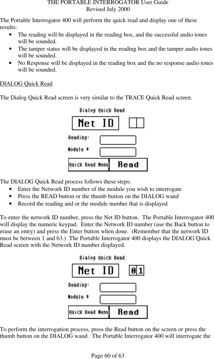 THE PORTABLE INTERROGATOR User Guide Revised July 2000 Page 60 of 63 The Portable Interrogator 400 will perform the quick read and display one of these results: • The reading will be displayed in the reading box, and the successful audio tones will be sounded. • The tamper status will be displayed in the reading box and the tamper audio tones will be sounded. • No Response will be displayed in the reading box and the no response audio tones will be sounded.  DIALOG Quick Read  The Dialog Quick Read screen is very similar to the TRACE Quick Read screen.    The DIALOG Quick Read process follows these steps: • Enter the Network ID number of the module you wish to interrogate • Press the READ button or the thumb button on the DIALOG wand • Record the reading and or the module number that is displayed   To enter the network ID number, press the Net ID button.  The Portable Interrogator 400 will display the numeric keypad.  Enter the Network ID number (use the Back button to erase an entry) and press the Enter button when done.  (Remember that the network ID must be between 1 and 63.)  The Portable Interrogator 400 displays the DIALOG Quick Read screen with the Network ID number displayed.    To perform the interrogation process, press the Read button on the screen or press the thumb button on the DIALOG wand.  The Portable Interrogator 400 will interrogate the 