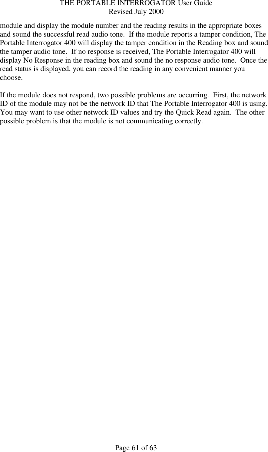 THE PORTABLE INTERROGATOR User Guide Revised July 2000 Page 61 of 63 module and display the module number and the reading results in the appropriate boxes and sound the successful read audio tone.  If the module reports a tamper condition, The Portable Interrogator 400 will display the tamper condition in the Reading box and sound the tamper audio tone.  If no response is received, The Portable Interrogator 400 will display No Response in the reading box and sound the no response audio tone.  Once the read status is displayed, you can record the reading in any convenient manner you choose.  If the module does not respond, two possible problems are occurring.  First, the network ID of the module may not be the network ID that The Portable Interrogator 400 is using.  You may want to use other network ID values and try the Quick Read again.  The other possible problem is that the module is not communicating correctly. 