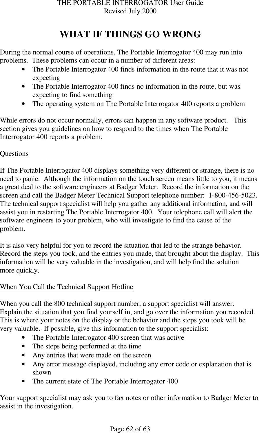 THE PORTABLE INTERROGATOR User Guide Revised July 2000 Page 62 of 63  WHAT IF THINGS GO WRONG  During the normal course of operations, The Portable Interrogator 400 may run into problems.  These problems can occur in a number of different areas: • The Portable Interrogator 400 finds information in the route that it was not expecting • The Portable Interrogator 400 finds no information in the route, but was expecting to find something • The operating system on The Portable Interrogator 400 reports a problem  While errors do not occur normally, errors can happen in any software product.   This section gives you guidelines on how to respond to the times when The Portable Interrogator 400 reports a problem.  Questions  If The Portable Interrogator 400 displays something very different or strange, there is no need to panic.  Although the information on the touch screen means little to you, it means a great deal to the software engineers at Badger Meter.  Record the information on the screen and call the Badger Meter Technical Support telephone number:  1-800-456-5023.  The technical support specialist will help you gather any additional information, and will assist you in restarting The Portable Interrogator 400.  Your telephone call will alert the software engineers to your problem, who will investigate to find the cause of the problem.    It is also very helpful for you to record the situation that led to the strange behavior.  Record the steps you took, and the entries you made, that brought about the display.  This information will be very valuable in the investigation, and will help find the solution more quickly.  When You Call the Technical Support Hotline  When you call the 800 technical support number, a support specialist will answer.  Explain the situation that you find yourself in, and go over the information you recorded.  This is where your notes on the display or the behavior and the steps you took will be very valuable.  If possible, give this information to the support specialist: • The Portable Interrogator 400 screen that was active • The steps being performed at the time • Any entries that were made on the screen • Any error message displayed, including any error code or explanation that is shown • The current state of The Portable Interrogator 400  Your support specialist may ask you to fax notes or other information to Badger Meter to assist in the investigation. 