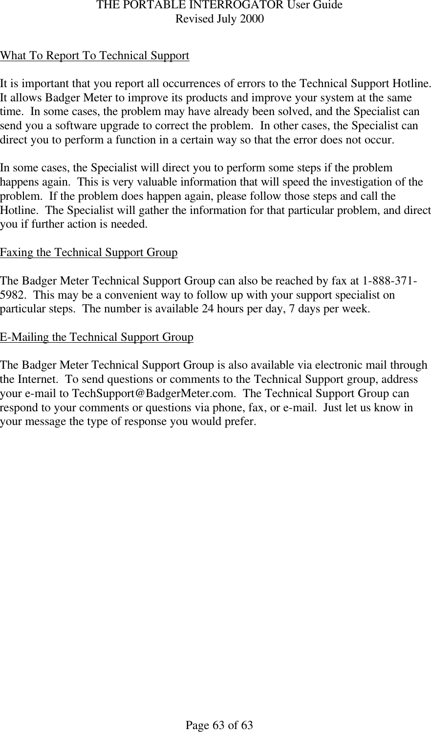 THE PORTABLE INTERROGATOR User Guide Revised July 2000 Page 63 of 63  What To Report To Technical Support  It is important that you report all occurrences of errors to the Technical Support Hotline.  It allows Badger Meter to improve its products and improve your system at the same time.  In some cases, the problem may have already been solved, and the Specialist can send you a software upgrade to correct the problem.  In other cases, the Specialist can direct you to perform a function in a certain way so that the error does not occur.  In some cases, the Specialist will direct you to perform some steps if the problem happens again.  This is very valuable information that will speed the investigation of the problem.  If the problem does happen again, please follow those steps and call the Hotline.  The Specialist will gather the information for that particular problem, and direct you if further action is needed.  Faxing the Technical Support Group  The Badger Meter Technical Support Group can also be reached by fax at 1-888-371-5982.  This may be a convenient way to follow up with your support specialist on particular steps.  The number is available 24 hours per day, 7 days per week.  E-Mailing the Technical Support Group  The Badger Meter Technical Support Group is also available via electronic mail through the Internet.  To send questions or comments to the Technical Support group, address your e-mail to TechSupport@BadgerMeter.com.  The Technical Support Group can respond to your comments or questions via phone, fax, or e-mail.  Just let us know in your message the type of response you would prefer.   