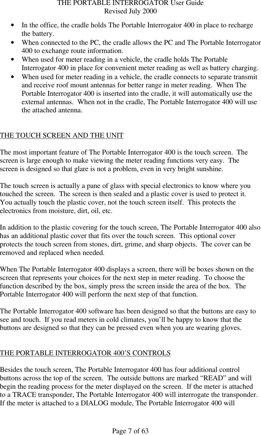 THE PORTABLE INTERROGATOR User Guide Revised July 2000 Page 7 of 63 • In the office, the cradle holds The Portable Interrogator 400 in place to recharge the battery. • When connected to the PC, the cradle allows the PC and The Portable Interrogator 400 to exchange route information. • When used for meter reading in a vehicle, the cradle holds The Portable Interrogator 400 in place for convenient meter reading as well as battery charging. • When used for meter reading in a vehicle, the cradle connects to separate transmit and receive roof mount antennas for better range in meter reading.  When The Portable Interrogator 400 is inserted into the cradle, it will automatically use the external antennas.  When not in the cradle, The Portable Interrogator 400 will use the attached antenna.   THE TOUCH SCREEN AND THE UNIT  The most important feature of The Portable Interrogator 400 is the touch screen.  The screen is large enough to make viewing the meter reading functions very easy.  The screen is designed so that glare is not a problem, even in very bright sunshine.  The touch screen is actually a pane of glass with special electronics to know where you touched the screen.  The screen is then sealed and a plastic cover is used to protect it.  You actually touch the plastic cover, not the touch screen itself.  This protects the electronics from moisture, dirt, oil, etc.    In addition to the plastic covering for the touch screen, The Portable Interrogator 400 also has an additional plastic cover that fits over the touch screen.  This optional cover protects the touch screen from stones, dirt, grime, and sharp objects.  The cover can be removed and replaced when needed.  When The Portable Interrogator 400 displays a screen, there will be boxes shown on the screen that represents your choices for the next step in meter reading.  To choose the function described by the box, simply press the screen inside the area of the box.  The Portable Interrogator 400 will perform the next step of that function.  The Portable Interrogator 400 software has been designed so that the buttons are easy to see and touch.  If you read meters in cold climates, you’ll be happy to know that the buttons are designed so that they can be pressed even when you are wearing gloves.   THE PORTABLE INTERROGATOR 400’S CONTROLS  Besides the touch screen, The Portable Interrogator 400 has four additional control buttons across the top of the screen.  The outside buttons are marked “READ” and will begin the reading process for the meter displayed on the screen.  If the meter is attached to a TRACE transponder, The Portable Interrogator 400 will interrogate the transponder.  If the meter is attached to a DIALOG module, The Portable Interrogator 400 will 