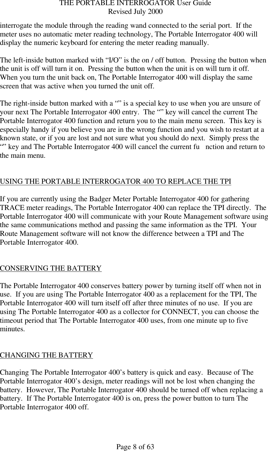 THE PORTABLE INTERROGATOR User Guide Revised July 2000 Page 8 of 63 interrogate the module through the reading wand connected to the serial port.  If the meter uses no automatic meter reading technology, The Portable Interrogator 400 will display the numeric keyboard for entering the meter reading manually.  The left-inside button marked with “I/O” is the on / off button.  Pressing the button when the unit is off will turn it on.  Pressing the button when the unit is on will turn it off.  When you turn the unit back on, The Portable Interrogator 400 will display the same screen that was active when you turned the unit off.  The right-inside button marked with a “” is a special key to use when you are unsure of your next The Portable Interrogator 400 entry.  The “” key will cancel the current The Portable Interrogator 400 function and return you to the main menu screen.  This key is especially handy if you believe you are in the wrong function and you wish to restart at a known state, or if you are lost and not sure what you should do next.  Simply press the “” key and The Portable Interrogator 400 will cancel the current fu nction and return to the main menu.   USING THE PORTABLE INTERROGATOR 400 TO REPLACE THE TPI  If you are currently using the Badger Meter Portable Interrogator 400 for gathering TRACE meter readings, The Portable Interrogator 400 can replace the TPI directly.  The Portable Interrogator 400 will communicate with your Route Management software using the same communications method and passing the same information as the TPI.  Your Route Management software will not know the difference between a TPI and The Portable Interrogator 400.   CONSERVING THE BATTERY  The Portable Interrogator 400 conserves battery power by turning itself off when not in use.  If you are using The Portable Interrogator 400 as a replacement for the TPI, The Portable Interrogator 400 will turn itself off after three minutes of no use.  If you are using The Portable Interrogator 400 as a collector for CONNECT, you can choose the timeout period that The Portable Interrogator 400 uses, from one minute up to five minutes.   CHANGING THE BATTERY  Changing The Portable Interrogator 400’s battery is quick and easy.  Because of The Portable Interrogator 400’s design, meter readings will not be lost when changing the battery.  However, The Portable Interrogator 400 should be turned off when replacing a battery.  If The Portable Interrogator 400 is on, press the power button to turn The Portable Interrogator 400 off.    