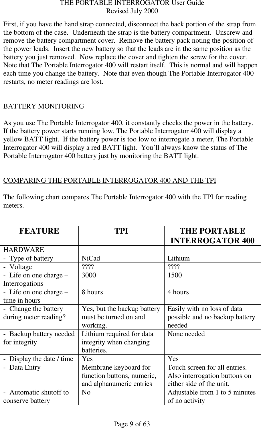 THE PORTABLE INTERROGATOR User Guide Revised July 2000 Page 9 of 63 First, if you have the hand strap connected, disconnect the back portion of the strap from the bottom of the case.  Underneath the strap is the battery compartment.  Unscrew and remove the battery compartment cover.  Remove the battery pack noting the position of the power leads.  Insert the new battery so that the leads are in the same position as the battery you just removed.  Now replace the cover and tighten the screw for the cover.  Note that The Portable Interrogator 400 will restart itself.  This is normal and will happen each time you change the battery.  Note that even though The Portable Interrogator 400 restarts, no meter readings are lost.   BATTERY MONITORING  As you use The Portable Interrogator 400, it constantly checks the power in the battery.  If the battery power starts running low, The Portable Interrogator 400 will display a yellow BATT light.  If the battery power is too low to interrogate a meter, The Portable Interrogator 400 will display a red BATT light.  You’ll always know the status of The Portable Interrogator 400 battery just by monitoring the BATT light.   COMPARING THE PORTABLE INTERROGATOR 400 AND THE TPI  The following chart compares The Portable Interrogator 400 with the TPI for reading meters.   FEATURE TPI THE PORTABLE INTERROGATOR 400 HARDWARE     -  Type of battery NiCad Lithium -  Voltage ???? ???? -  Life on one charge – Interrogations 3000 1500 -  Life on one charge – time in hours 8 hours 4 hours -  Change the battery during meter reading? Yes, but the backup battery must be turned on and working. Easily with no loss of data possible and no backup battery needed -  Backup battery needed for integrity Lithium required for data integrity when changing batteries. None needed -  Display the date / time Yes Yes -  Data Entry Membrane keyboard for function buttons, numeric, and alphanumeric entries Touch screen for all entries.  Also interrogation buttons on either side of the unit. -  Automatic shutoff to conserve battery No Adjustable from 1 to 5 minutes of no activity 