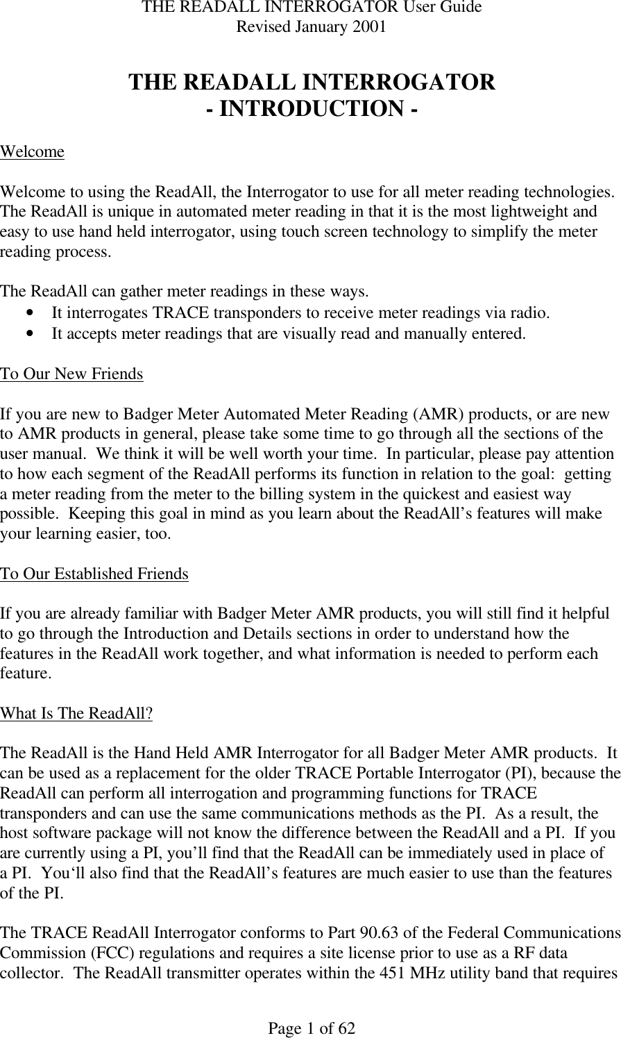 THE READALL INTERROGATOR User Guide Revised January 2001 Page 1 of 62  THE READALL INTERROGATOR - INTRODUCTION -  Welcome  Welcome to using the ReadAll, the Interrogator to use for all meter reading technologies.  The ReadAll is unique in automated meter reading in that it is the most lightweight and easy to use hand held interrogator, using touch screen technology to simplify the meter reading process.  The ReadAll can gather meter readings in these ways.   • It interrogates TRACE transponders to receive meter readings via radio.   • It accepts meter readings that are visually read and manually entered.    To Our New Friends  If you are new to Badger Meter Automated Meter Reading (AMR) products, or are new to AMR products in general, please take some time to go through all the sections of the user manual.  We think it will be well worth your time.  In particular, please pay attention to how each segment of the ReadAll performs its function in relation to the goal:  getting a meter reading from the meter to the billing system in the quickest and easiest way possible.  Keeping this goal in mind as you learn about the ReadAll’s features will make your learning easier, too.  To Our Established Friends  If you are already familiar with Badger Meter AMR products, you will still find it helpful to go through the Introduction and Details sections in order to understand how the features in the ReadAll work together, and what information is needed to perform each feature.  What Is The ReadAll?  The ReadAll is the Hand Held AMR Interrogator for all Badger Meter AMR products.  It can be used as a replacement for the older TRACE Portable Interrogator (PI), because the ReadAll can perform all interrogation and programming functions for TRACE transponders and can use the same communications methods as the PI.  As a result, the host software package will not know the difference between the ReadAll and a PI.  If you are currently using a PI, you’ll find that the ReadAll can be immediately used in place of a PI.  You‘ll also find that the ReadAll’s features are much easier to use than the features of the PI.  The TRACE ReadAll Interrogator conforms to Part 90.63 of the Federal Communications Commission (FCC) regulations and requires a site license prior to use as a RF data collector.  The ReadAll transmitter operates within the 451 MHz utility band that requires 