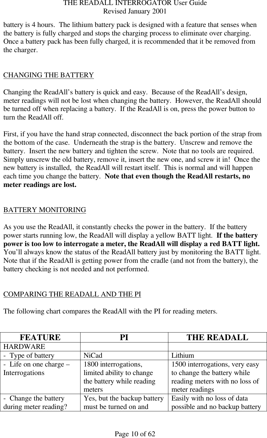 THE READALL INTERROGATOR User Guide Revised January 2001 Page 10 of 62 battery is 4 hours.  The lithium battery pack is designed with a feature that senses when the battery is fully charged and stops the charging process to eliminate over charging.  Once a battery pack has been fully charged, it is recommended that it be removed from the charger.    CHANGING THE BATTERY  Changing the ReadAll’s battery is quick and easy.  Because of the ReadAll’s design, meter readings will not be lost when changing the battery.  However, the ReadAll should be turned off when replacing a battery.  If the ReadAll is on, press the power button to turn the ReadAll off.    First, if you have the hand strap connected, disconnect the back portion of the strap from the bottom of the case.  Underneath the strap is the battery.  Unscrew and remove the battery.  Insert the new battery and tighten the screw.  Note that no tools are required.  Simply unscrew the old battery, remove it, insert the new one, and screw it in!  Once the new battery is installed,  the ReadAll will restart itself.  This is normal and will happen each time you change the battery.  Note that even though the ReadAll restarts, no meter readings are lost.   BATTERY MONITORING  As you use the ReadAll, it constantly checks the power in the battery.  If the battery power starts running low, the ReadAll will display a yellow BATT light.  If the battery power is too low to interrogate a meter, the ReadAll will display a red BATT light.  You’ll always know the status of the ReadAll battery just by monitoring the BATT light.  Note that if the ReadAll is getting power from the cradle (and not from the battery), the battery checking is not needed and not performed.   COMPARING THE READALL AND THE PI  The following chart compares the ReadAll with the PI for reading meters.   FEATURE PI THE READALL HARDWARE     -  Type of battery NiCad Lithium -  Life on one charge – Interrogations 1800 interrogations, limited ability to change the battery while reading meters 1500 interrogations, very easy to change the battery while reading meters with no loss of meter readings -  Change the battery during meter reading? Yes, but the backup battery must be turned on and Easily with no loss of data possible and no backup battery 