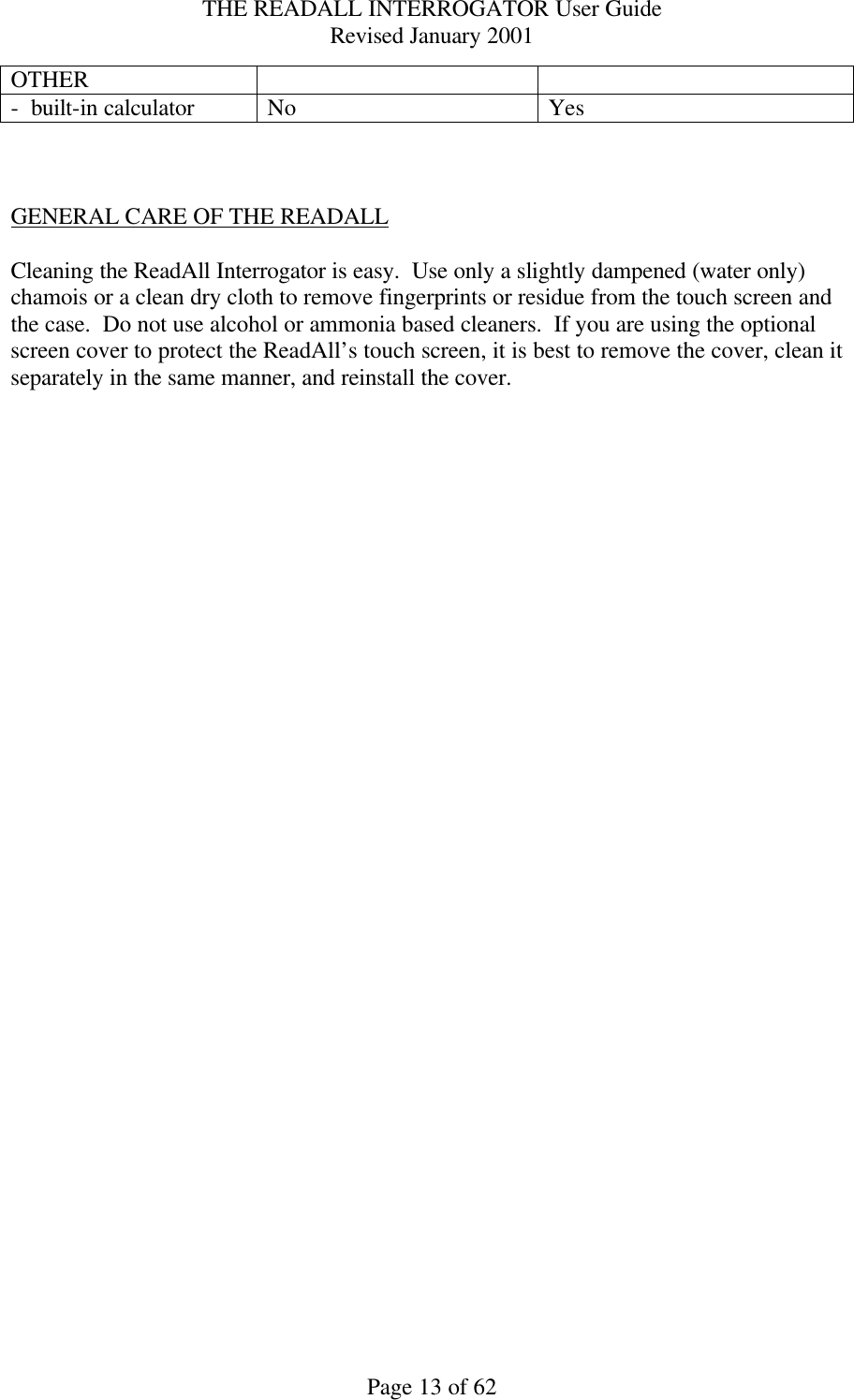 THE READALL INTERROGATOR User Guide Revised January 2001 Page 13 of 62 OTHER     -  built-in calculator  No  Yes    GENERAL CARE OF THE READALL  Cleaning the ReadAll Interrogator is easy.  Use only a slightly dampened (water only) chamois or a clean dry cloth to remove fingerprints or residue from the touch screen and the case.  Do not use alcohol or ammonia based cleaners.  If you are using the optional screen cover to protect the ReadAll’s touch screen, it is best to remove the cover, clean it separately in the same manner, and reinstall the cover.    