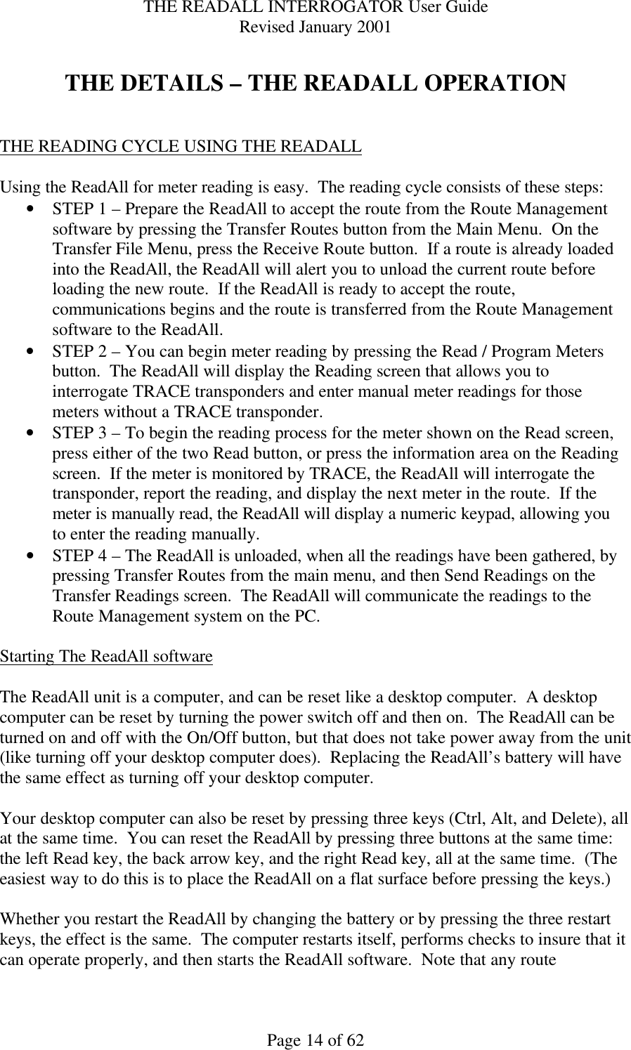 THE READALL INTERROGATOR User Guide Revised January 2001 Page 14 of 62  THE DETAILS – THE READALL OPERATION   THE READING CYCLE USING THE READALL  Using the ReadAll for meter reading is easy.  The reading cycle consists of these steps: • STEP 1 – Prepare the ReadAll to accept the route from the Route Management software by pressing the Transfer Routes button from the Main Menu.  On the Transfer File Menu, press the Receive Route button.  If a route is already loaded into the ReadAll, the ReadAll will alert you to unload the current route before loading the new route.  If the ReadAll is ready to accept the route, communications begins and the route is transferred from the Route Management software to the ReadAll. • STEP 2 – You can begin meter reading by pressing the Read / Program Meters button.  The ReadAll will display the Reading screen that allows you to interrogate TRACE transponders and enter manual meter readings for those meters without a TRACE transponder.   • STEP 3 – To begin the reading process for the meter shown on the Read screen, press either of the two Read button, or press the information area on the Reading screen.  If the meter is monitored by TRACE, the ReadAll will interrogate the transponder, report the reading, and display the next meter in the route.  If the meter is manually read, the ReadAll will display a numeric keypad, allowing you to enter the reading manually. • STEP 4 – The ReadAll is unloaded, when all the readings have been gathered, by pressing Transfer Routes from the main menu, and then Send Readings on the Transfer Readings screen.  The ReadAll will communicate the readings to the Route Management system on the PC.  Starting The ReadAll software  The ReadAll unit is a computer, and can be reset like a desktop computer.  A desktop computer can be reset by turning the power switch off and then on.  The ReadAll can be turned on and off with the On/Off button, but that does not take power away from the unit (like turning off your desktop computer does).  Replacing the ReadAll’s battery will have the same effect as turning off your desktop computer.  Your desktop computer can also be reset by pressing three keys (Ctrl, Alt, and Delete), all at the same time.  You can reset the ReadAll by pressing three buttons at the same time:  the left Read key, the back arrow key, and the right Read key, all at the same time.  (The easiest way to do this is to place the ReadAll on a flat surface before pressing the keys.)  Whether you restart the ReadAll by changing the battery or by pressing the three restart keys, the effect is the same.  The computer restarts itself, performs checks to insure that it can operate properly, and then starts the ReadAll software.  Note that any route 