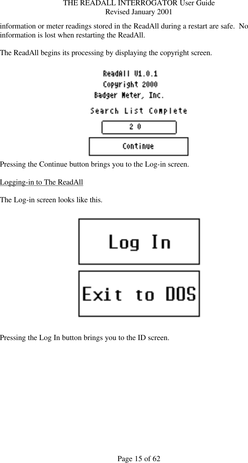 THE READALL INTERROGATOR User Guide Revised January 2001 Page 15 of 62 information or meter readings stored in the ReadAll during a restart are safe.  No information is lost when restarting the ReadAll.  The ReadAll begins its processing by displaying the copyright screen.     Pressing the Continue button brings you to the Log-in screen.  Logging-in to The ReadAll  The Log-in screen looks like this.    Pressing the Log In button brings you to the ID screen.  