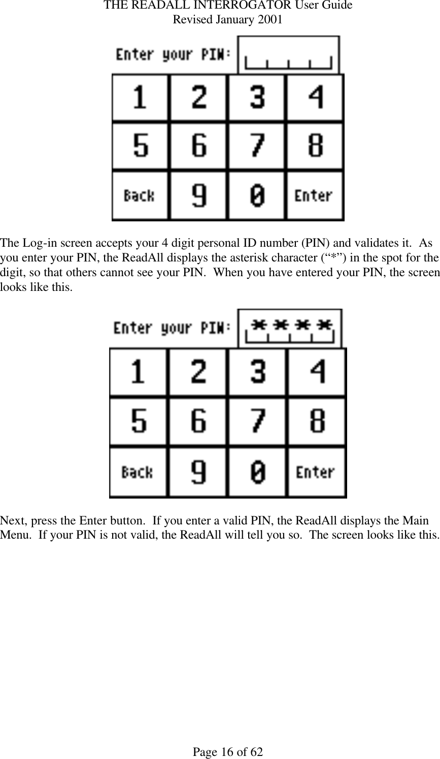 THE READALL INTERROGATOR User Guide Revised January 2001 Page 16 of 62   The Log-in screen accepts your 4 digit personal ID number (PIN) and validates it.  As you enter your PIN, the ReadAll displays the asterisk character (“*”) in the spot for the digit, so that others cannot see your PIN.  When you have entered your PIN, the screen looks like this.    Next, press the Enter button.  If you enter a valid PIN, the ReadAll displays the Main Menu.  If your PIN is not valid, the ReadAll will tell you so.  The screen looks like this. 