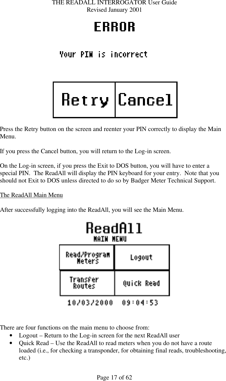 THE READALL INTERROGATOR User Guide Revised January 2001 Page 17 of 62   Press the Retry button on the screen and reenter your PIN correctly to display the Main Menu.  If you press the Cancel button, you will return to the Log-in screen.  On the Log-in screen, if you press the Exit to DOS button, you will have to enter a special PIN.  The ReadAll will display the PIN keyboard for your entry.  Note that you should not Exit to DOS unless directed to do so by Badger Meter Technical Support.  The ReadAll Main Menu  After successfully logging into the ReadAll, you will see the Main Menu.       There are four functions on the main menu to choose from: • Logout – Return to the Log-in screen for the next ReadAll user • Quick Read – Use the ReadAll to read meters when you do not have a route loaded (i.e., for checking a transponder, for obtaining final reads, troubleshooting, etc.) 