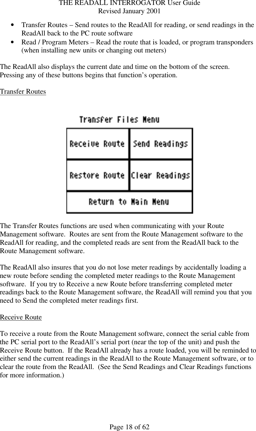 THE READALL INTERROGATOR User Guide Revised January 2001 Page 18 of 62 • Transfer Routes – Send routes to the ReadAll for reading, or send readings in the ReadAll back to the PC route software • Read / Program Meters – Read the route that is loaded, or program transponders (when installing new units or changing out meters)  The ReadAll also displays the current date and time on the bottom of the screen.  Pressing any of these buttons begins that function’s operation.    Transfer Routes     The Transfer Routes functions are used when communicating with your Route Management software.  Routes are sent from the Route Management software to the ReadAll for reading, and the completed reads are sent from the ReadAll back to the Route Management software.    The ReadAll also insures that you do not lose meter readings by accidentally loading a new route before sending the completed meter readings to the Route Management software.  If you try to Receive a new Route before transferring completed meter readings back to the Route Management software, the ReadAll will remind you that you need to Send the completed meter readings first.  Receive Route  To receive a route from the Route Management software, connect the serial cable from the PC serial port to the ReadAll’s serial port (near the top of the unit) and push the Receive Route button.  If the ReadAll already has a route loaded, you will be reminded to either send the current readings in the ReadAll to the Route Management software, or to clear the route from the ReadAll.  (See the Send Readings and Clear Readings functions for more information.)    