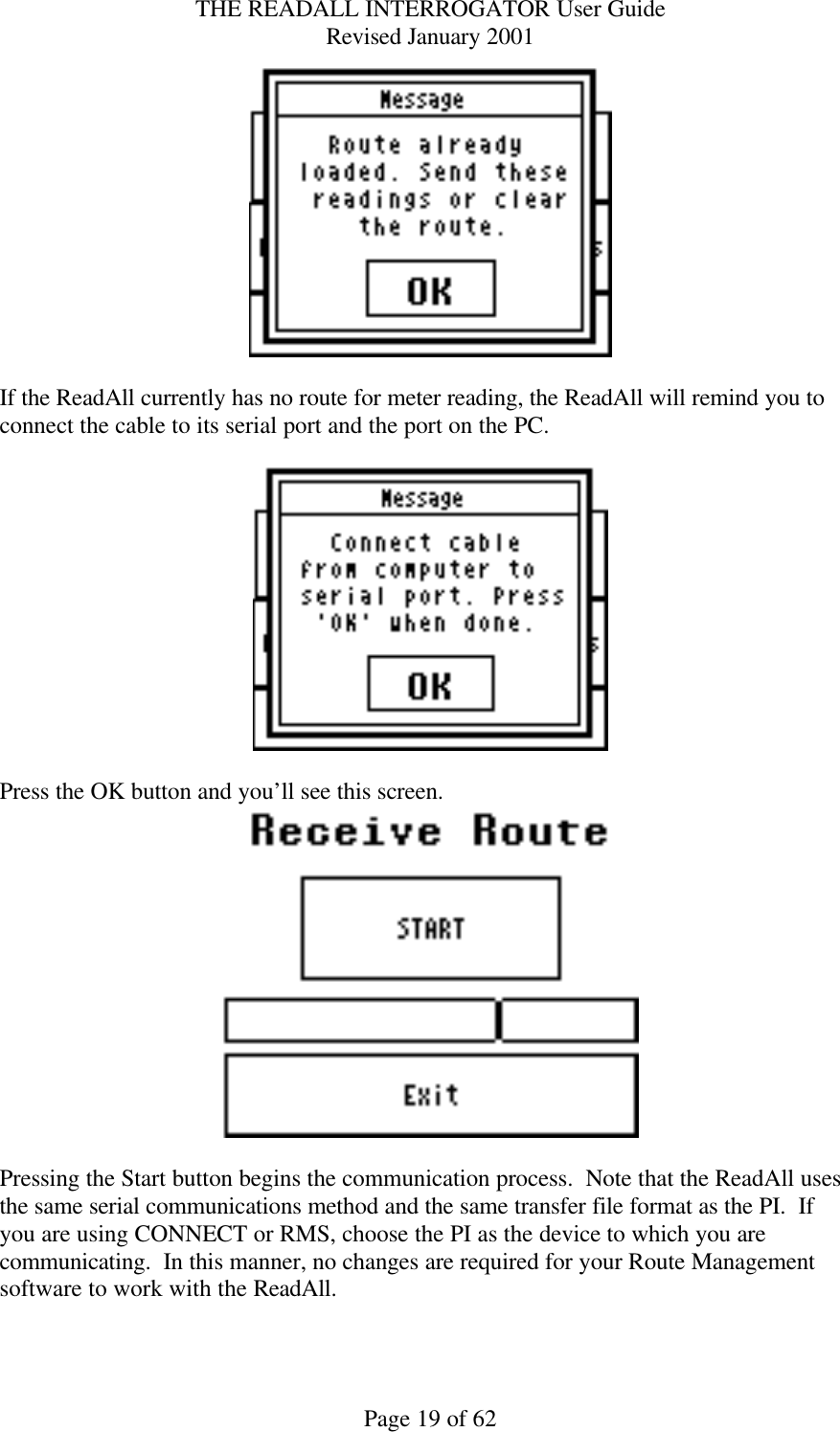 THE READALL INTERROGATOR User Guide Revised January 2001 Page 19 of 62   If the ReadAll currently has no route for meter reading, the ReadAll will remind you to connect the cable to its serial port and the port on the PC.      Press the OK button and you’ll see this screen.     Pressing the Start button begins the communication process.  Note that the ReadAll uses the same serial communications method and the same transfer file format as the PI.  If you are using CONNECT or RMS, choose the PI as the device to which you are communicating.  In this manner, no changes are required for your Route Management software to work with the ReadAll.  