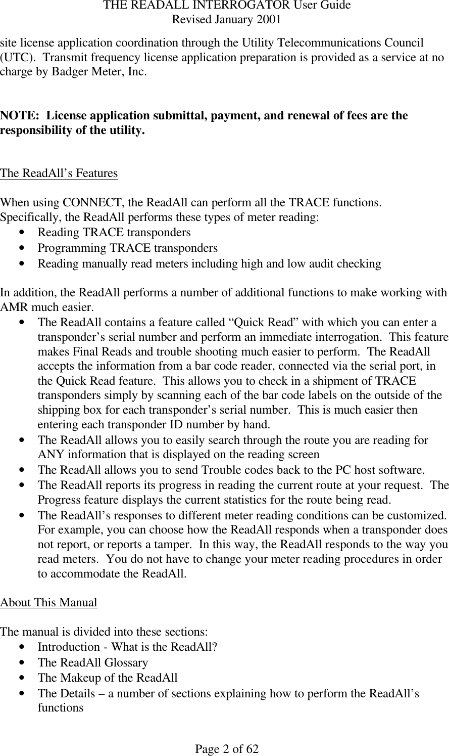 THE READALL INTERROGATOR User Guide Revised January 2001 Page 2 of 62 site license application coordination through the Utility Telecommunications Council (UTC).  Transmit frequency license application preparation is provided as a service at no charge by Badger Meter, Inc.     NOTE:  License application submittal, payment, and renewal of fees are the responsibility of the utility.   The ReadAll’s Features  When using CONNECT, the ReadAll can perform all the TRACE functions.  Specifically, the ReadAll performs these types of meter reading: • Reading TRACE transponders • Programming TRACE transponders • Reading manually read meters including high and low audit checking  In addition, the ReadAll performs a number of additional functions to make working with AMR much easier. • The ReadAll contains a feature called “Quick Read” with which you can enter a transponder’s serial number and perform an immediate interrogation.  This feature makes Final Reads and trouble shooting much easier to perform.  The ReadAll accepts the information from a bar code reader, connected via the serial port, in the Quick Read feature.  This allows you to check in a shipment of TRACE transponders simply by scanning each of the bar code labels on the outside of the shipping box for each transponder’s serial number.  This is much easier then entering each transponder ID number by hand. • The ReadAll allows you to easily search through the route you are reading for ANY information that is displayed on the reading screen • The ReadAll allows you to send Trouble codes back to the PC host software.   • The ReadAll reports its progress in reading the current route at your request.  The Progress feature displays the current statistics for the route being read. • The ReadAll’s responses to different meter reading conditions can be customized.  For example, you can choose how the ReadAll responds when a transponder does not report, or reports a tamper.  In this way, the ReadAll responds to the way you read meters.  You do not have to change your meter reading procedures in order to accommodate the ReadAll.  About This Manual  The manual is divided into these sections: • Introduction - What is the ReadAll? • The ReadAll Glossary • The Makeup of the ReadAll • The Details – a number of sections explaining how to perform the ReadAll’s functions 