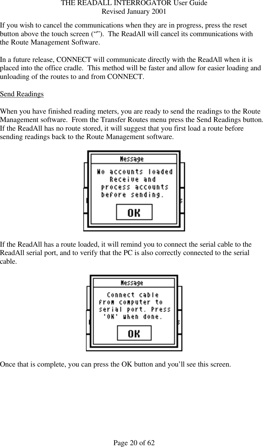 THE READALL INTERROGATOR User Guide Revised January 2001 Page 20 of 62 If you wish to cancel the communications when they are in progress, press the reset button above the touch screen (“”).  The ReadAll will cancel its communications with the Route Management Software.  In a future release, CONNECT will communicate directly with the ReadAll when it is placed into the office cradle.  This method will be faster and allow for easier loading and unloading of the routes to and from CONNECT.  Send Readings  When you have finished reading meters, you are ready to send the readings to the Route Management software.  From the Transfer Routes menu press the Send Readings button.  If the ReadAll has no route stored, it will suggest that you first load a route before sending readings back to the Route Management software.      If the ReadAll has a route loaded, it will remind you to connect the serial cable to the ReadAll serial port, and to verify that the PC is also correctly connected to the serial cable.      Once that is complete, you can press the OK button and you’ll see this screen.   