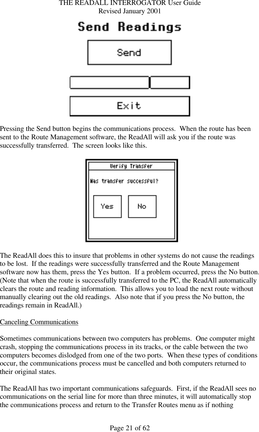 THE READALL INTERROGATOR User Guide Revised January 2001 Page 21 of 62   Pressing the Send button begins the communications process.  When the route has been sent to the Route Management software, the ReadAll will ask you if the route was successfully transferred.  The screen looks like this.    The ReadAll does this to insure that problems in other systems do not cause the readings to be lost.  If the readings were successfully transferred and the Route Management software now has them, press the Yes button.  If a problem occurred, press the No button.  (Note that when the route is successfully transferred to the PC, the ReadAll automatically clears the route and reading information.  This allows you to load the next route without manually clearing out the old readings.  Also note that if you press the No button, the readings remain in ReadAll.)  Canceling Communications  Sometimes communications between two computers has problems.  One computer might crash, stopping the communications process in its tracks, or the cable between the two computers becomes dislodged from one of the two ports.  When these types of conditions occur, the communications process must be cancelled and both computers returned to their original states.  The ReadAll has two important communications safeguards.  First, if the ReadAll sees no communications on the serial line for more than three minutes, it will automatically stop the communications process and return to the Transfer Routes menu as if nothing 