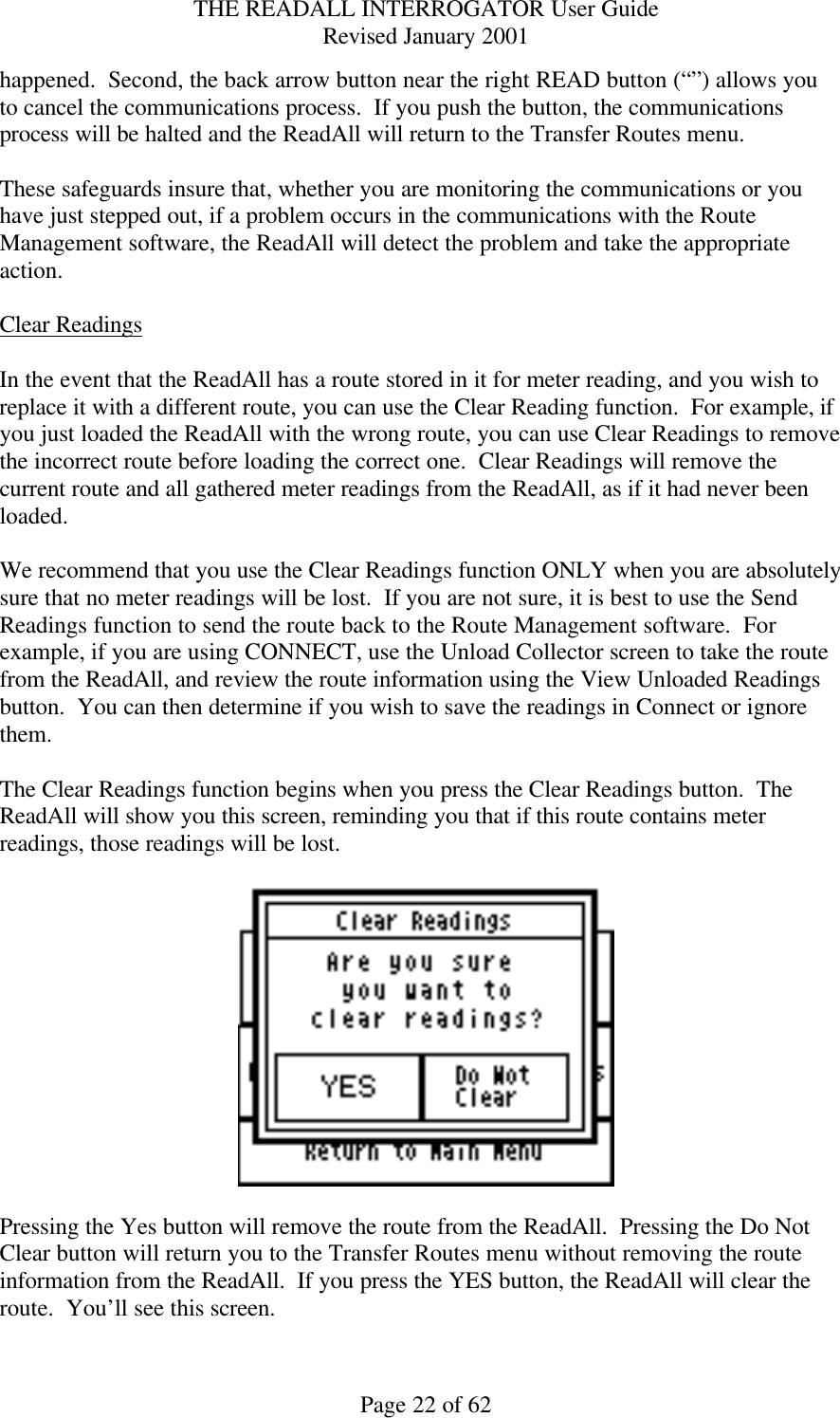 THE READALL INTERROGATOR User Guide Revised January 2001 Page 22 of 62 happened.  Second, the back arrow button near the right READ button (“”) allows you to cancel the communications process.  If you push the button, the communications process will be halted and the ReadAll will return to the Transfer Routes menu.    These safeguards insure that, whether you are monitoring the communications or you have just stepped out, if a problem occurs in the communications with the Route Management software, the ReadAll will detect the problem and take the appropriate action.  Clear Readings  In the event that the ReadAll has a route stored in it for meter reading, and you wish to replace it with a different route, you can use the Clear Reading function.  For example, if you just loaded the ReadAll with the wrong route, you can use Clear Readings to remove the incorrect route before loading the correct one.  Clear Readings will remove the current route and all gathered meter readings from the ReadAll, as if it had never been loaded.    We recommend that you use the Clear Readings function ONLY when you are absolutely sure that no meter readings will be lost.  If you are not sure, it is best to use the Send Readings function to send the route back to the Route Management software.  For example, if you are using CONNECT, use the Unload Collector screen to take the route from the ReadAll, and review the route information using the View Unloaded Readings button.  You can then determine if you wish to save the readings in Connect or ignore them.  The Clear Readings function begins when you press the Clear Readings button.  The ReadAll will show you this screen, reminding you that if this route contains meter readings, those readings will be lost.      Pressing the Yes button will remove the route from the ReadAll.  Pressing the Do Not Clear button will return you to the Transfer Routes menu without removing the route information from the ReadAll.  If you press the YES button, the ReadAll will clear the route.  You’ll see this screen. 