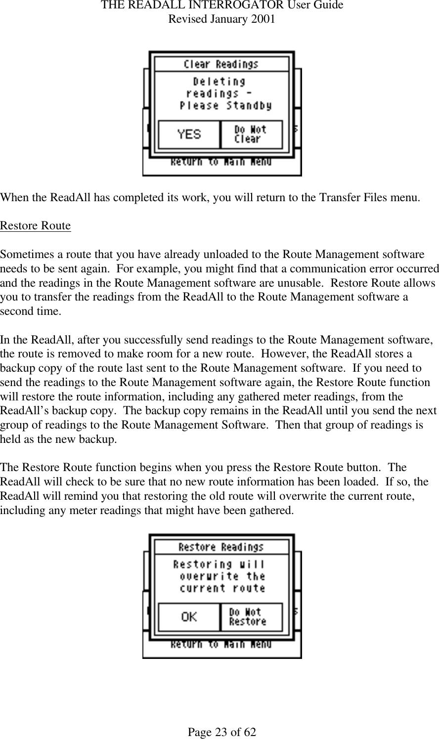 THE READALL INTERROGATOR User Guide Revised January 2001 Page 23 of 62    When the ReadAll has completed its work, you will return to the Transfer Files menu.  Restore Route  Sometimes a route that you have already unloaded to the Route Management software needs to be sent again.  For example, you might find that a communication error occurred and the readings in the Route Management software are unusable.  Restore Route allows you to transfer the readings from the ReadAll to the Route Management software a second time.    In the ReadAll, after you successfully send readings to the Route Management software, the route is removed to make room for a new route.  However, the ReadAll stores a backup copy of the route last sent to the Route Management software.  If you need to send the readings to the Route Management software again, the Restore Route function will restore the route information, including any gathered meter readings, from the ReadAll’s backup copy.  The backup copy remains in the ReadAll until you send the next group of readings to the Route Management Software.  Then that group of readings is held as the new backup.  The Restore Route function begins when you press the Restore Route button.  The ReadAll will check to be sure that no new route information has been loaded.  If so, the ReadAll will remind you that restoring the old route will overwrite the current route, including any meter readings that might have been gathered.      