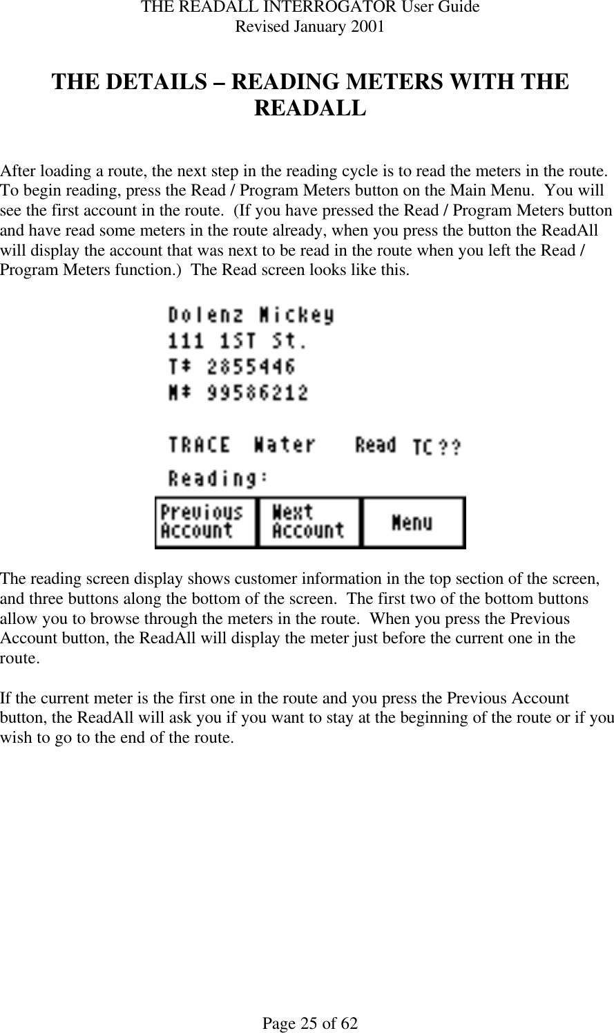 THE READALL INTERROGATOR User Guide Revised January 2001 Page 25 of 62  THE DETAILS – READING METERS WITH THE READALL   After loading a route, the next step in the reading cycle is to read the meters in the route.  To begin reading, press the Read / Program Meters button on the Main Menu.  You will see the first account in the route.  (If you have pressed the Read / Program Meters button and have read some meters in the route already, when you press the button the ReadAll will display the account that was next to be read in the route when you left the Read / Program Meters function.)  The Read screen looks like this.    The reading screen display shows customer information in the top section of the screen, and three buttons along the bottom of the screen.  The first two of the bottom buttons allow you to browse through the meters in the route.  When you press the Previous Account button, the ReadAll will display the meter just before the current one in the route.    If the current meter is the first one in the route and you press the Previous Account button, the ReadAll will ask you if you want to stay at the beginning of the route or if you wish to go to the end of the route.    