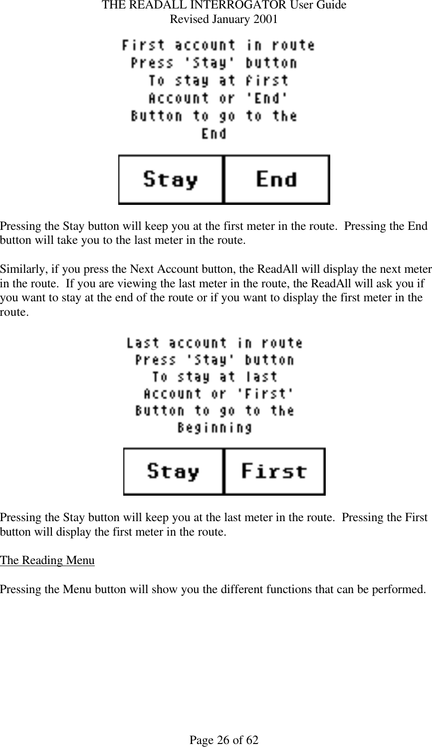 THE READALL INTERROGATOR User Guide Revised January 2001 Page 26 of 62   Pressing the Stay button will keep you at the first meter in the route.  Pressing the End button will take you to the last meter in the route.  Similarly, if you press the Next Account button, the ReadAll will display the next meter in the route.  If you are viewing the last meter in the route, the ReadAll will ask you if you want to stay at the end of the route or if you want to display the first meter in the route.      Pressing the Stay button will keep you at the last meter in the route.  Pressing the First button will display the first meter in the route.  The Reading Menu  Pressing the Menu button will show you the different functions that can be performed.    