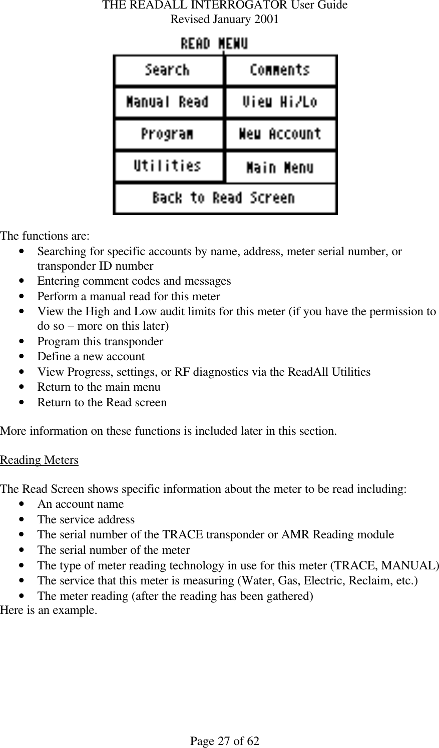 THE READALL INTERROGATOR User Guide Revised January 2001 Page 27 of 62   The functions are: • Searching for specific accounts by name, address, meter serial number, or transponder ID number • Entering comment codes and messages • Perform a manual read for this meter • View the High and Low audit limits for this meter (if you have the permission to do so – more on this later) • Program this transponder • Define a new account • View Progress, settings, or RF diagnostics via the ReadAll Utilities • Return to the main menu • Return to the Read screen  More information on these functions is included later in this section.  Reading Meters  The Read Screen shows specific information about the meter to be read including: • An account name • The service address • The serial number of the TRACE transponder or AMR Reading module • The serial number of the meter • The type of meter reading technology in use for this meter (TRACE, MANUAL) • The service that this meter is measuring (Water, Gas, Electric, Reclaim, etc.) • The meter reading (after the reading has been gathered) Here is an example. 