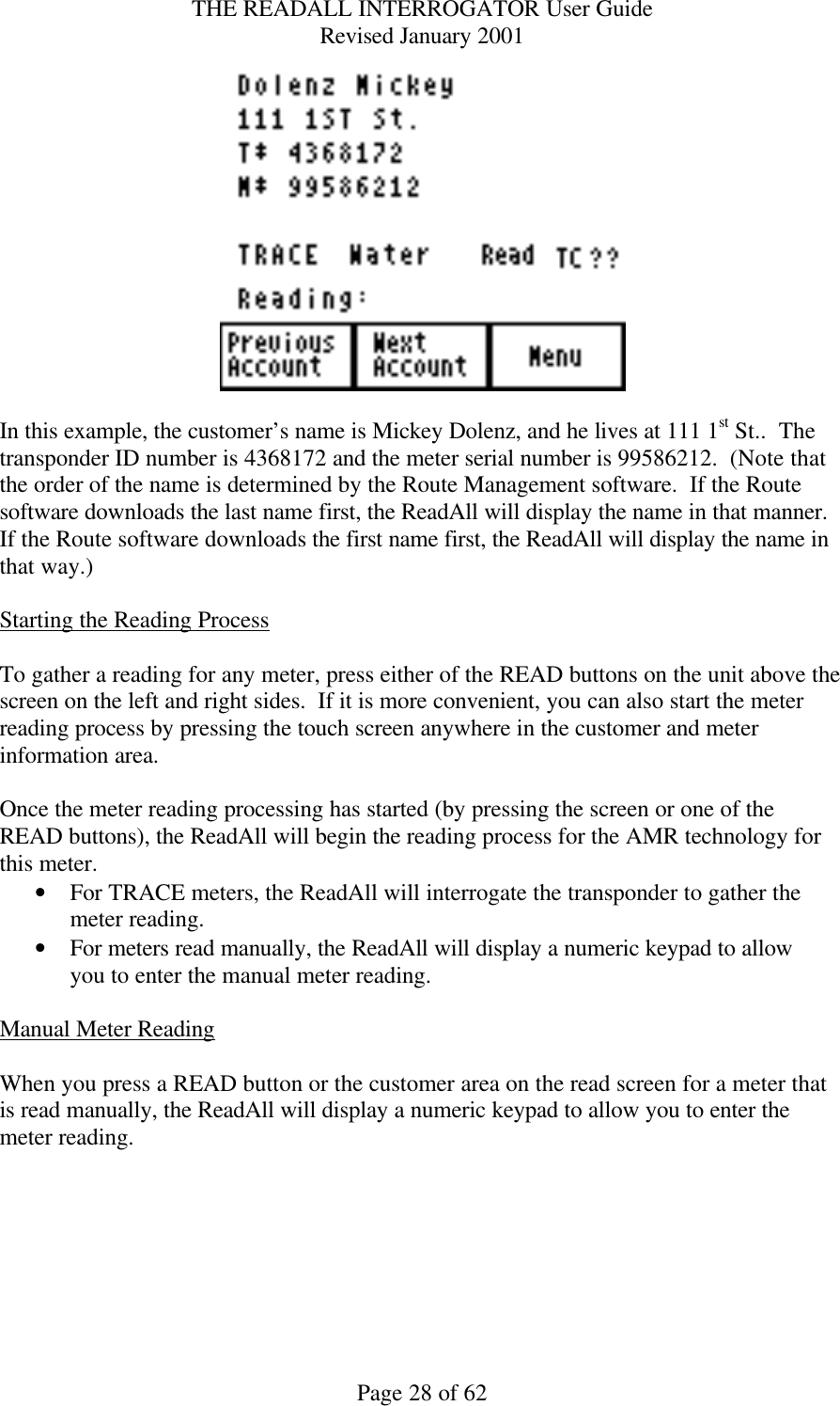 THE READALL INTERROGATOR User Guide Revised January 2001 Page 28 of 62   In this example, the customer’s name is Mickey Dolenz, and he lives at 111 1st St..  The transponder ID number is 4368172 and the meter serial number is 99586212.  (Note that the order of the name is determined by the Route Management software.  If the Route software downloads the last name first, the ReadAll will display the name in that manner.  If the Route software downloads the first name first, the ReadAll will display the name in that way.)  Starting the Reading Process  To gather a reading for any meter, press either of the READ buttons on the unit above the screen on the left and right sides.  If it is more convenient, you can also start the meter reading process by pressing the touch screen anywhere in the customer and meter information area.  Once the meter reading processing has started (by pressing the screen or one of the READ buttons), the ReadAll will begin the reading process for the AMR technology for this meter. • For TRACE meters, the ReadAll will interrogate the transponder to gather the meter reading. • For meters read manually, the ReadAll will display a numeric keypad to allow you to enter the manual meter reading.  Manual Meter Reading  When you press a READ button or the customer area on the read screen for a meter that is read manually, the ReadAll will display a numeric keypad to allow you to enter the meter reading.  