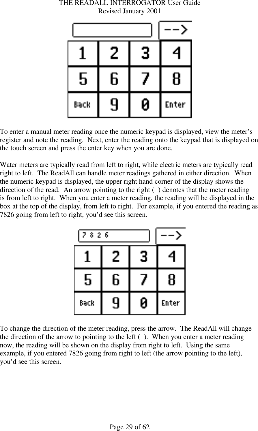 THE READALL INTERROGATOR User Guide Revised January 2001 Page 29 of 62   To enter a manual meter reading once the numeric keypad is displayed, view the meter’s register and note the reading.  Next, enter the reading onto the keypad that is displayed on the touch screen and press the enter key when you are done.    Water meters are typically read from left to right, while electric meters are typically read right to left.  The ReadAll can handle meter readings gathered in either direction.  When the numeric keypad is displayed, the upper right hand corner of the display shows the direction of the read.  An arrow pointing to the right (  ) denotes that the meter reading is from left to right.  When you enter a meter reading, the reading will be displayed in the box at the top of the display, from left to right.  For example, if you entered the reading as 7826 going from left to right, you’d see this screen.    To change the direction of the meter reading, press the arrow.  The ReadAll will change the direction of the arrow to pointing to the left (  ).  When you enter a meter reading now, the reading will be shown on the display from right to left.  Using the same example, if you entered 7826 going from right to left (the arrow pointing to the left), you’d see this screen.  