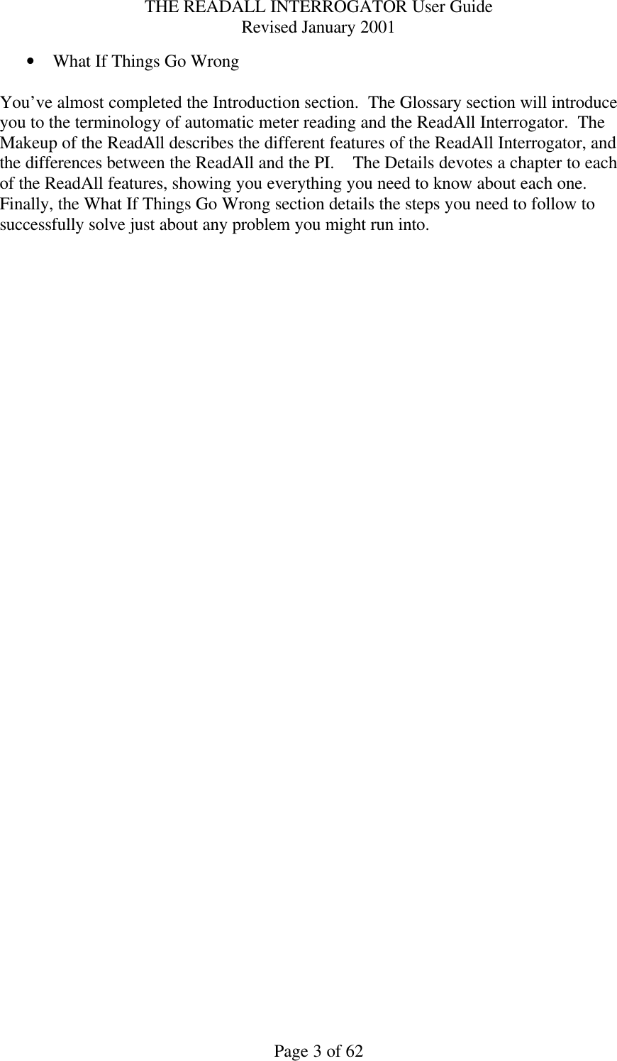 THE READALL INTERROGATOR User Guide Revised January 2001 Page 3 of 62 • What If Things Go Wrong  You’ve almost completed the Introduction section.  The Glossary section will introduce you to the terminology of automatic meter reading and the ReadAll Interrogator.  The Makeup of the ReadAll describes the different features of the ReadAll Interrogator, and the differences between the ReadAll and the PI.    The Details devotes a chapter to each of the ReadAll features, showing you everything you need to know about each one.  Finally, the What If Things Go Wrong section details the steps you need to follow to successfully solve just about any problem you might run into.  