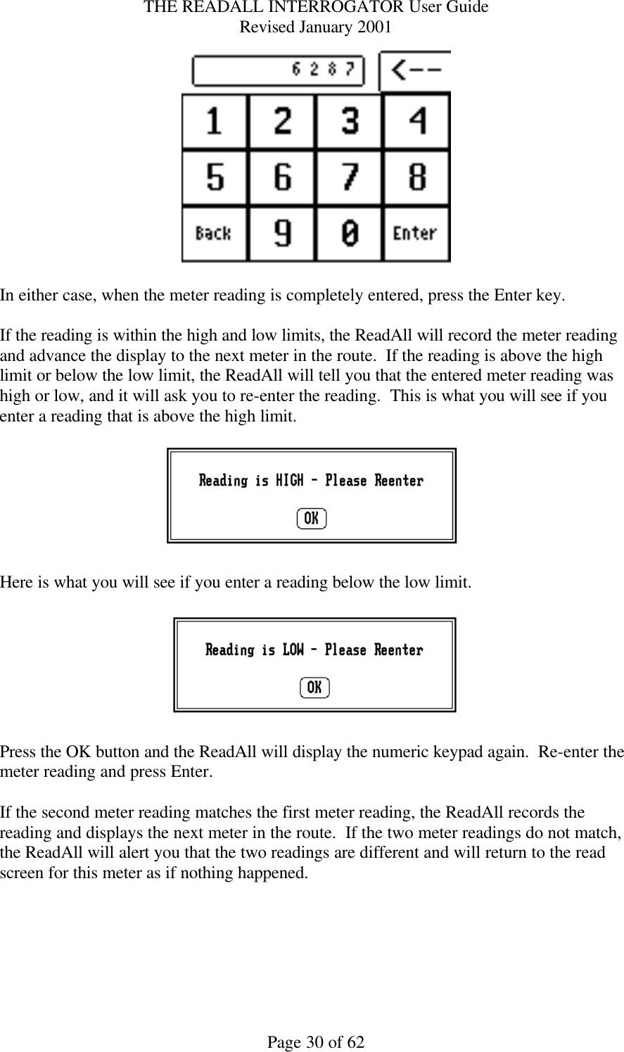 THE READALL INTERROGATOR User Guide Revised January 2001 Page 30 of 62   In either case, when the meter reading is completely entered, press the Enter key.  If the reading is within the high and low limits, the ReadAll will record the meter reading and advance the display to the next meter in the route.  If the reading is above the high limit or below the low limit, the ReadAll will tell you that the entered meter reading was high or low, and it will ask you to re-enter the reading.  This is what you will see if you enter a reading that is above the high limit.      Here is what you will see if you enter a reading below the low limit.    Press the OK button and the ReadAll will display the numeric keypad again.  Re-enter the meter reading and press Enter.  If the second meter reading matches the first meter reading, the ReadAll records the reading and displays the next meter in the route.  If the two meter readings do not match, the ReadAll will alert you that the two readings are different and will return to the read screen for this meter as if nothing happened.    