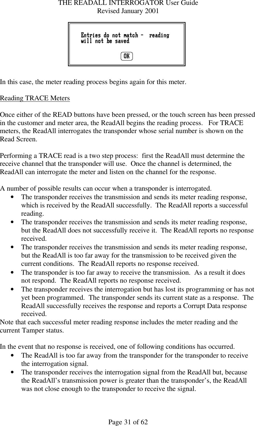 THE READALL INTERROGATOR User Guide Revised January 2001 Page 31 of 62   In this case, the meter reading process begins again for this meter.  Reading TRACE Meters   Once either of the READ buttons have been pressed, or the touch screen has been pressed in the customer and meter area, the ReadAll begins the reading process.   For TRACE meters, the ReadAll interrogates the transponder whose serial number is shown on the Read Screen.    Performing a TRACE read is a two step process:  first the ReadAll must determine the receive channel that the transponder will use.  Once the channel is determined, the ReadAll can interrogate the meter and listen on the channel for the response.  A number of possible results can occur when a transponder is interrogated. • The transponder receives the transmission and sends its meter reading response, which is received by the ReadAll successfully.  The ReadAll reports a successful reading. • The transponder receives the transmission and sends its meter reading response, but the ReadAll does not successfully receive it.  The ReadAll reports no response received. • The transponder receives the transmission and sends its meter reading response, but the ReadAll is too far away for the transmission to be received given the current conditions.  The ReadAll reports no response received. • The transponder is too far away to receive the transmission.  As a result it does not respond.  The ReadAll reports no response received. • The transponder receives the interrogation but has lost its programming or has not yet been programmed.  The transponder sends its current state as a response.  The ReadAll successfully receives the response and reports a Corrupt Data response received. Note that each successful meter reading response includes the meter reading and the current Tamper status.  In the event that no response is received, one of following conditions has occurred. • The ReadAll is too far away from the transponder for the transponder to receive the interrogation signal. • The transponder receives the interrogation signal from the ReadAll but, because the ReadAll’s transmission power is greater than the transponder’s, the ReadAll was not close enough to the transponder to receive the signal. 