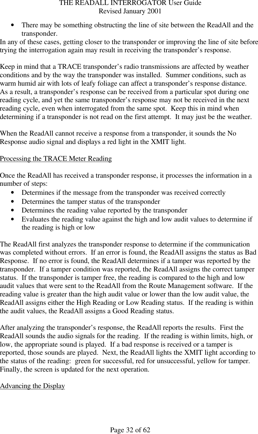 THE READALL INTERROGATOR User Guide Revised January 2001 Page 32 of 62 • There may be something obstructing the line of site between the ReadAll and the transponder. In any of these cases, getting closer to the transponder or improving the line of site before trying the interrogation again may result in receiving the transponder’s response.  Keep in mind that a TRACE transponder’s radio transmissions are affected by weather conditions and by the way the transponder was installed.  Summer conditions, such as warm humid air with lots of leafy foliage can affect a transponder’s response distance.  As a result, a transponder’s response can be received from a particular spot during one reading cycle, and yet the same transponder’s response may not be received in the next reading cycle, even when interrogated from the same spot.  Keep this in mind when determining if a transponder is not read on the first attempt.  It may just be the weather.  When the ReadAll cannot receive a response from a transponder, it sounds the No Response audio signal and displays a red light in the XMIT light.  Processing the TRACE Meter Reading  Once the ReadAll has received a transponder response, it processes the information in a number of steps: • Determines if the message from the transponder was received correctly • Determines the tamper status of the transponder • Determines the reading value reported by the transponder • Evaluates the reading value against the high and low audit values to determine if the reading is high or low  The ReadAll first analyzes the transponder response to determine if the communication was completed without errors.  If an error is found, the ReadAll assigns the status as Bad Response.  If no error is found, the ReadAll determines if a tamper was reported by the transponder.  If a tamper condition was reported, the ReadAll assigns the correct tamper status.  If the transponder is tamper free, the reading is compared to the high and low audit values that were sent to the ReadAll from the Route Management software.  If the reading value is greater than the high audit value or lower than the low audit value, the ReadAll assigns either the High Reading or Low Reading status.  If the reading is within the audit values, the ReadAll assigns a Good Reading status.  After analyzing the transponder’s response, the ReadAll reports the results.  First the ReadAll sounds the audio signals for the reading.  If the reading is within limits, high, or low, the appropriate sound is played.  If a bad response is received or a tamper is reported, those sounds are played.  Next, the ReadAll lights the XMIT light according to the status of the reading:  green for successful, red for unsuccessful, yellow for tamper.  Finally, the screen is updated for the next operation.  Advancing the Display  