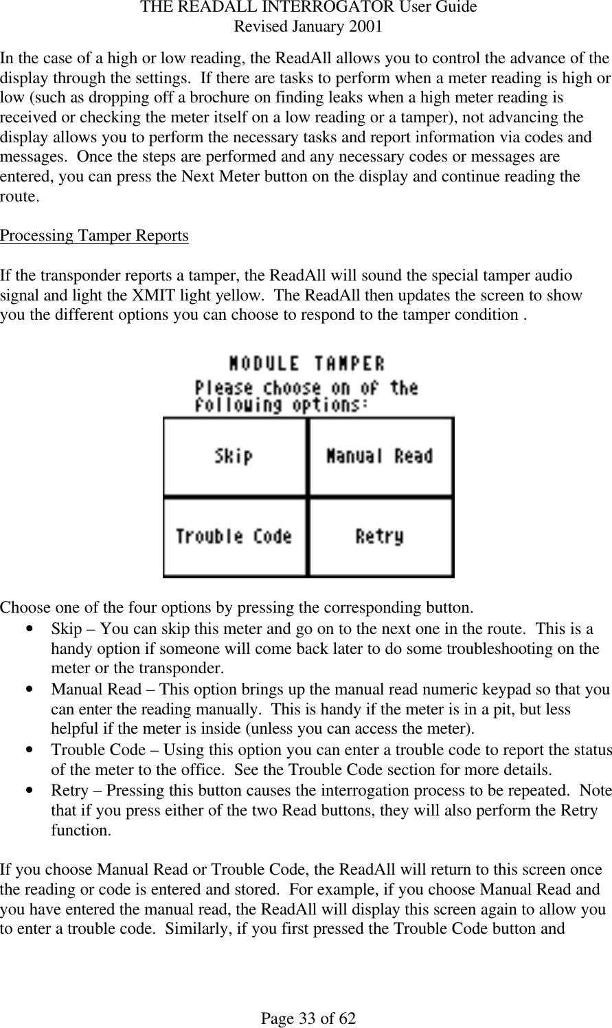 THE READALL INTERROGATOR User Guide Revised January 2001 Page 33 of 62 In the case of a high or low reading, the ReadAll allows you to control the advance of the display through the settings.  If there are tasks to perform when a meter reading is high or low (such as dropping off a brochure on finding leaks when a high meter reading is received or checking the meter itself on a low reading or a tamper), not advancing the display allows you to perform the necessary tasks and report information via codes and messages.  Once the steps are performed and any necessary codes or messages are entered, you can press the Next Meter button on the display and continue reading the route.  Processing Tamper Reports  If the transponder reports a tamper, the ReadAll will sound the special tamper audio signal and light the XMIT light yellow.  The ReadAll then updates the screen to show you the different options you can choose to respond to the tamper condition .    Choose one of the four options by pressing the corresponding button. • Skip – You can skip this meter and go on to the next one in the route.  This is a handy option if someone will come back later to do some troubleshooting on the meter or the transponder. • Manual Read – This option brings up the manual read numeric keypad so that you can enter the reading manually.  This is handy if the meter is in a pit, but less helpful if the meter is inside (unless you can access the meter). • Trouble Code – Using this option you can enter a trouble code to report the status of the meter to the office.  See the Trouble Code section for more details. • Retry – Pressing this button causes the interrogation process to be repeated.  Note that if you press either of the two Read buttons, they will also perform the Retry function.  If you choose Manual Read or Trouble Code, the ReadAll will return to this screen once the reading or code is entered and stored.  For example, if you choose Manual Read and you have entered the manual read, the ReadAll will display this screen again to allow you to enter a trouble code.  Similarly, if you first pressed the Trouble Code button and 