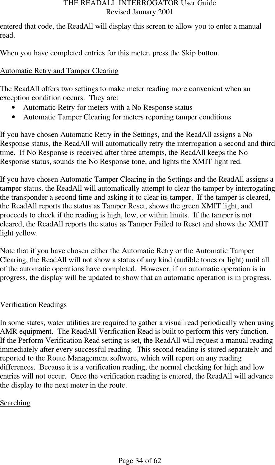 THE READALL INTERROGATOR User Guide Revised January 2001 Page 34 of 62 entered that code, the ReadAll will display this screen to allow you to enter a manual read.  When you have completed entries for this meter, press the Skip button.  Automatic Retry and Tamper Clearing  The ReadAll offers two settings to make meter reading more convenient when an exception condition occurs.  They are: • Automatic Retry for meters with a No Response status • Automatic Tamper Clearing for meters reporting tamper conditions  If you have chosen Automatic Retry in the Settings, and the ReadAll assigns a No Response status, the ReadAll will automatically retry the interrogation a second and third time.  If No Response is received after three attempts, the ReadAll keeps the No Response status, sounds the No Response tone, and lights the XMIT light red.  If you have chosen Automatic Tamper Clearing in the Settings and the ReadAll assigns a tamper status, the ReadAll will automatically attempt to clear the tamper by interrogating the transponder a second time and asking it to clear its tamper.  If the tamper is cleared, the ReadAll reports the status as Tamper Reset, shows the green XMIT light, and proceeds to check if the reading is high, low, or within limits.  If the tamper is not cleared, the ReadAll reports the status as Tamper Failed to Reset and shows the XMIT light yellow.  Note that if you have chosen either the Automatic Retry or the Automatic Tamper Clearing, the ReadAll will not show a status of any kind (audible tones or light) until all of the automatic operations have completed.  However, if an automatic operation is in progress, the display will be updated to show that an automatic operation is in progress.   Verification Readings  In some states, water utilities are required to gather a visual read periodically when using AMR equipment.  The ReadAll Verification Read is built to perform this very function.  If the Perform Verification Read setting is set, the ReadAll will request a manual reading immediately after every successful reading.  This second reading is stored separately and reported to the Route Management software, which will report on any reading differences.  Because it is a verification reading, the normal checking for high and low entries will not occur.  Once the verification reading is entered, the ReadAll will advance the display to the next meter in the route.  Searching  