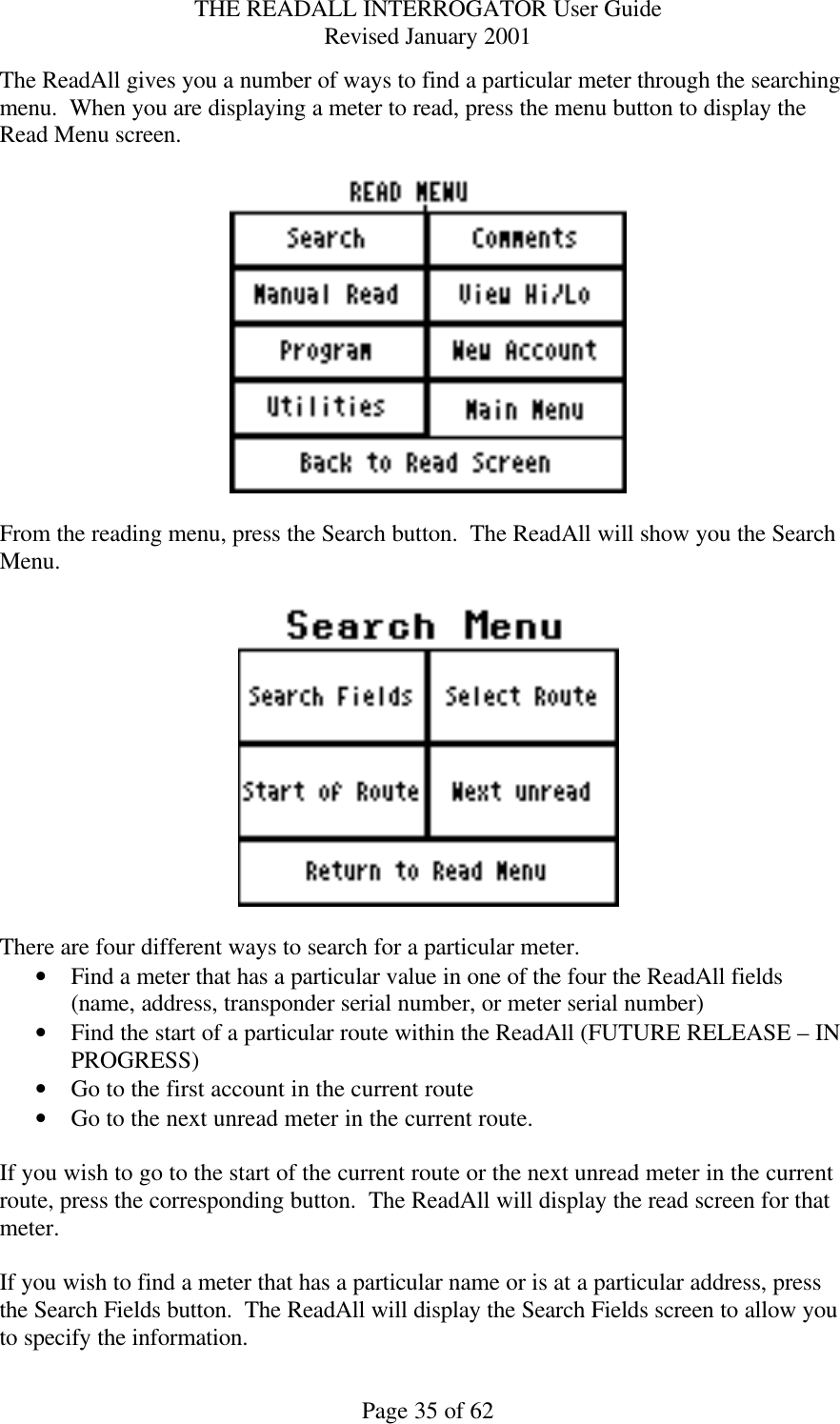 THE READALL INTERROGATOR User Guide Revised January 2001 Page 35 of 62 The ReadAll gives you a number of ways to find a particular meter through the searching menu.  When you are displaying a meter to read, press the menu button to display the Read Menu screen.    From the reading menu, press the Search button.  The ReadAll will show you the Search Menu.    There are four different ways to search for a particular meter. • Find a meter that has a particular value in one of the four the ReadAll fields (name, address, transponder serial number, or meter serial number) • Find the start of a particular route within the ReadAll (FUTURE RELEASE – IN PROGRESS) • Go to the first account in the current route • Go to the next unread meter in the current route.  If you wish to go to the start of the current route or the next unread meter in the current route, press the corresponding button.  The ReadAll will display the read screen for that meter.  If you wish to find a meter that has a particular name or is at a particular address, press the Search Fields button.  The ReadAll will display the Search Fields screen to allow you to specify the information. 