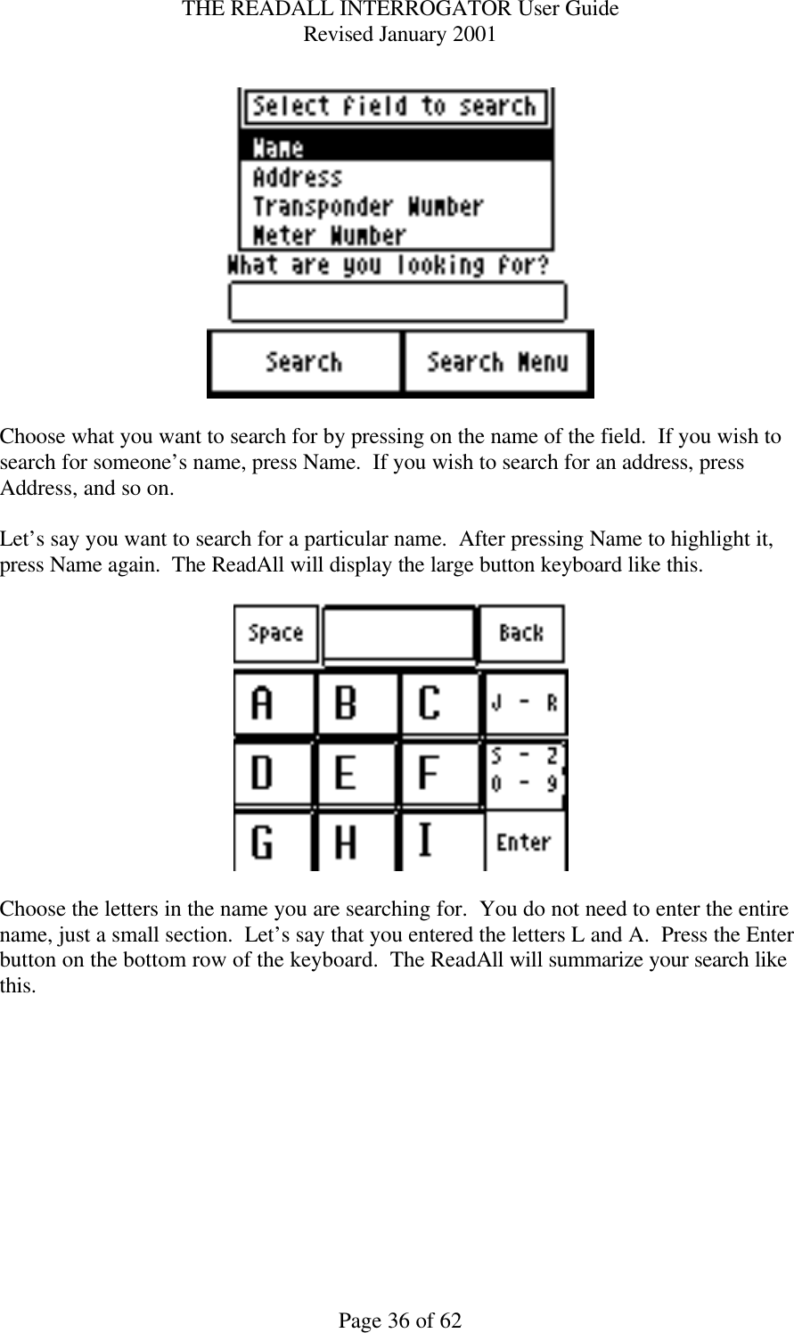 THE READALL INTERROGATOR User Guide Revised January 2001 Page 36 of 62    Choose what you want to search for by pressing on the name of the field.  If you wish to search for someone’s name, press Name.  If you wish to search for an address, press Address, and so on.  Let’s say you want to search for a particular name.  After pressing Name to highlight it, press Name again.  The ReadAll will display the large button keyboard like this.    Choose the letters in the name you are searching for.  You do not need to enter the entire name, just a small section.  Let’s say that you entered the letters L and A.  Press the Enter button on the bottom row of the keyboard.  The ReadAll will summarize your search like this.  