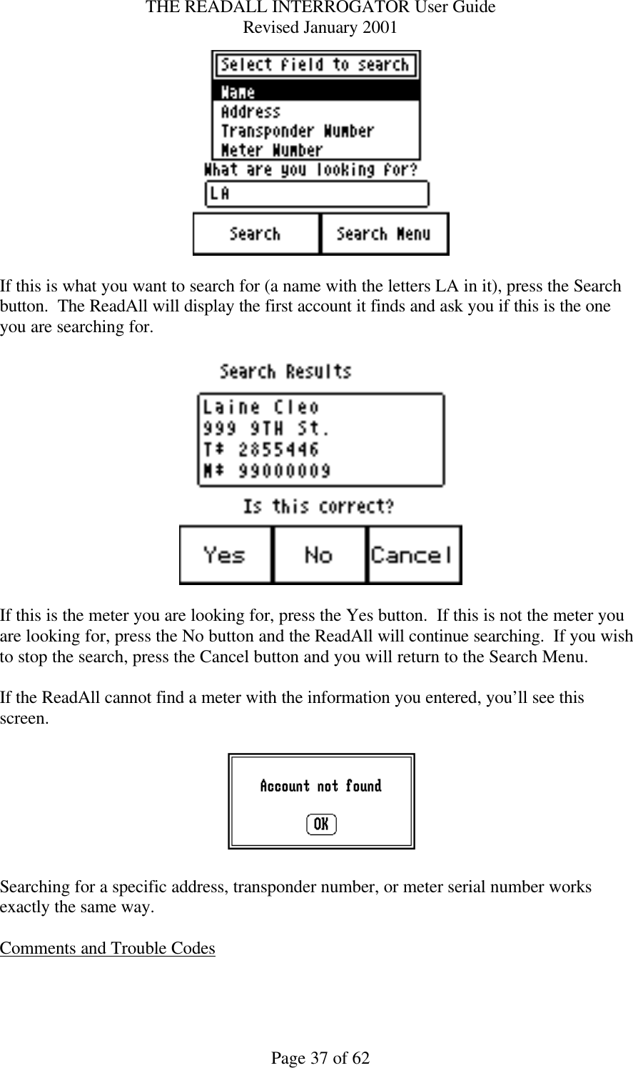 THE READALL INTERROGATOR User Guide Revised January 2001 Page 37 of 62   If this is what you want to search for (a name with the letters LA in it), press the Search button.  The ReadAll will display the first account it finds and ask you if this is the one you are searching for.    If this is the meter you are looking for, press the Yes button.  If this is not the meter you are looking for, press the No button and the ReadAll will continue searching.  If you wish to stop the search, press the Cancel button and you will return to the Search Menu.  If the ReadAll cannot find a meter with the information you entered, you’ll see this screen.    Searching for a specific address, transponder number, or meter serial number works exactly the same way.  Comments and Trouble Codes  