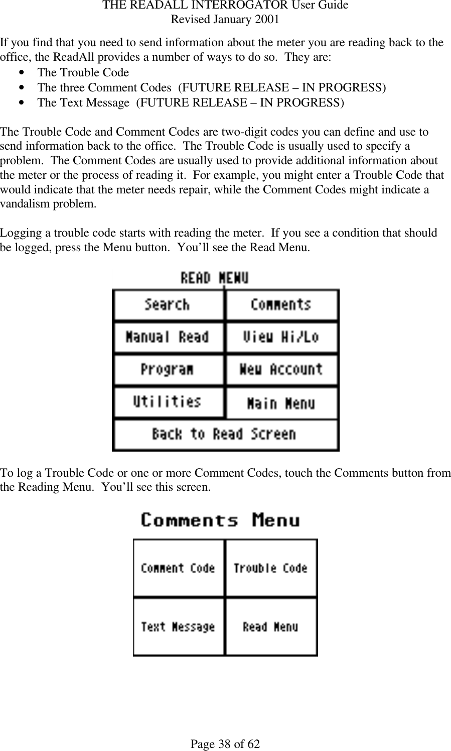 THE READALL INTERROGATOR User Guide Revised January 2001 Page 38 of 62 If you find that you need to send information about the meter you are reading back to the office, the ReadAll provides a number of ways to do so.  They are: • The Trouble Code • The three Comment Codes  (FUTURE RELEASE – IN PROGRESS) • The Text Message  (FUTURE RELEASE – IN PROGRESS)  The Trouble Code and Comment Codes are two-digit codes you can define and use to send information back to the office.  The Trouble Code is usually used to specify a problem.  The Comment Codes are usually used to provide additional information about the meter or the process of reading it.  For example, you might enter a Trouble Code that would indicate that the meter needs repair, while the Comment Codes might indicate a vandalism problem.  Logging a trouble code starts with reading the meter.  If you see a condition that should be logged, press the Menu button.  You’ll see the Read Menu.    To log a Trouble Code or one or more Comment Codes, touch the Comments button from the Reading Menu.  You’ll see this screen.    