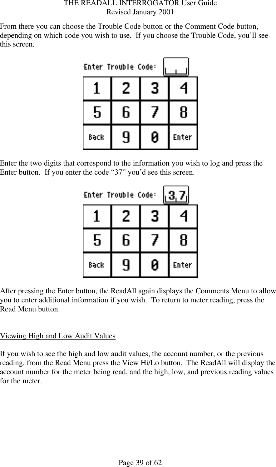 THE READALL INTERROGATOR User Guide Revised January 2001 Page 39 of 62 From there you can choose the Trouble Code button or the Comment Code button, depending on which code you wish to use.  If you choose the Trouble Code, you’ll see this screen.    Enter the two digits that correspond to the information you wish to log and press the Enter button.  If you enter the code “37” you’d see this screen.    After pressing the Enter button, the ReadAll again displays the Comments Menu to allow you to enter additional information if you wish.  To return to meter reading, press the Read Menu button.   Viewing High and Low Audit Values  If you wish to see the high and low audit values, the account number, or the previous reading, from the Read Menu press the View Hi/Lo button.  The ReadAll will display the account number for the meter being read, and the high, low, and previous reading values for the meter.    