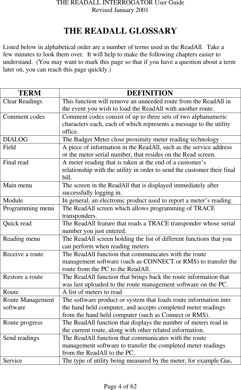 THE READALL INTERROGATOR User Guide Revised January 2001 Page 4 of 62  THE READALL GLOSSARY  Listed below in alphabetical order are a number of terms used in the ReadAll.  Take a few minutes to look them over.  It will help to make the following chapters easier to understand.  (You may want to mark this page so that if you have a question about a term later on, you can reach this page quickly.)   TERM DEFINITION Clear Readings This function will remove an unneeded route from the ReadAll in the event you wish to load the ReadAll with another route. Comment codes Comment codes consist of up to three sets of two alphanumeric characters each, each of which represents a message to the utility office. DIALOG The Badger Meter close proximity meter reading technology Field A piece of information in the ReadAll, such as the service address or the meter serial number, that resides on the Read screen.   Final read A meter reading that is taken at the end of a customer’s relationship with the utility in order to send the customer their final bill. Main menu The screen in the ReadAll that is displayed immediately after successfully logging in. Module In general, an electronic product used to report a meter’s reading.   Programming menu The ReadAll screen which allows programming of TRACE transponders. Quick read The ReadAll feature that reads a TRACE transponder whose serial number you just entered. Reading menu The ReadAll screen holding the list of different functions that you can perform when reading meters Receive a route The ReadAll function that communicates with the route management software (such as CONNECT or RMS) to transfer the route from the PC to the ReadAll. Restore a route The ReadAll function that brings back the route information that was last uploaded to the route management software on the PC. Route A list of meters to read Route Management software The software product or system that loads route information into the hand held computer, and accepts completed meter readings from the hand held computer (such as Connect or RMS). Route progress The ReadAll function that displays the number of meters read in the current route, along with other related information. Send readings The ReadAll function that communicates with the route management software to transfer the completed meter readings from the ReadAll to the PC. Service The type of utility being measured by the meter, for example Gas, 