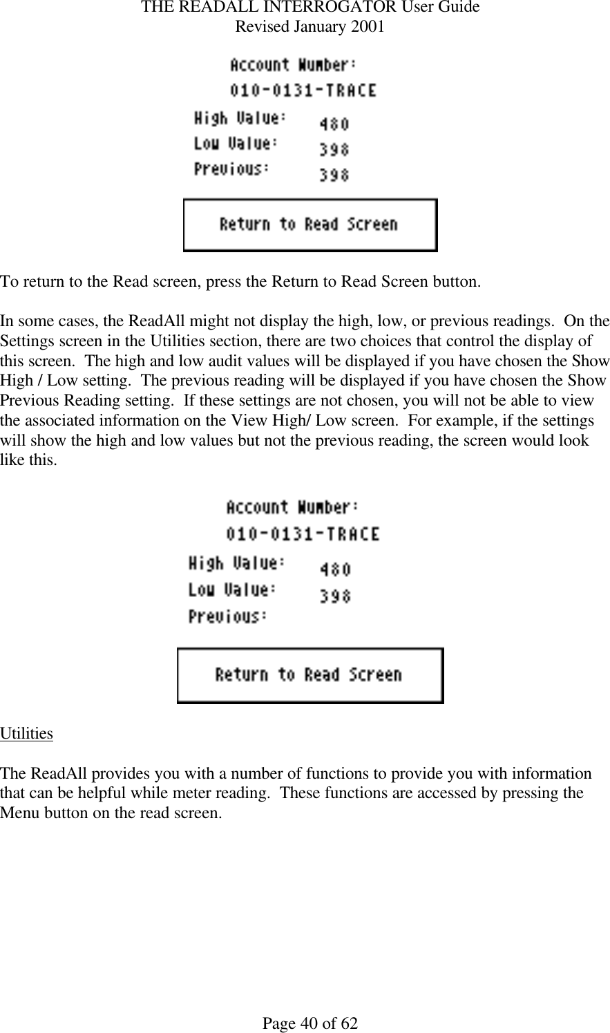 THE READALL INTERROGATOR User Guide Revised January 2001 Page 40 of 62   To return to the Read screen, press the Return to Read Screen button.  In some cases, the ReadAll might not display the high, low, or previous readings.  On the Settings screen in the Utilities section, there are two choices that control the display of this screen.  The high and low audit values will be displayed if you have chosen the Show High / Low setting.  The previous reading will be displayed if you have chosen the Show Previous Reading setting.  If these settings are not chosen, you will not be able to view the associated information on the View High/ Low screen.  For example, if the settings will show the high and low values but not the previous reading, the screen would look like this.    Utilities  The ReadAll provides you with a number of functions to provide you with information that can be helpful while meter reading.  These functions are accessed by pressing the Menu button on the read screen.  