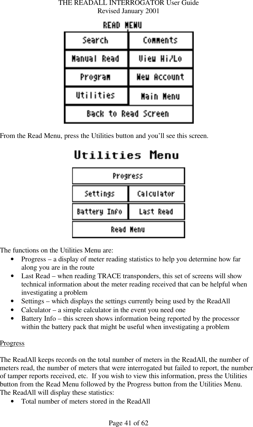 THE READALL INTERROGATOR User Guide Revised January 2001 Page 41 of 62   From the Read Menu, press the Utilities button and you’ll see this screen.    The functions on the Utilities Menu are: • Progress – a display of meter reading statistics to help you determine how far along you are in the route • Last Read – when reading TRACE transponders, this set of screens will show technical information about the meter reading received that can be helpful when investigating a problem • Settings – which displays the settings currently being used by the ReadAll • Calculator – a simple calculator in the event you need one • Battery Info – this screen shows information being reported by the processor within the battery pack that might be useful when investigating a problem  Progress  The ReadAll keeps records on the total number of meters in the ReadAll, the number of meters read, the number of meters that were interrogated but failed to report, the number of tamper reports received, etc.  If you wish to view this information, press the Utilities button from the Read Menu followed by the Progress button from the Utilities Menu.  The ReadAll will display these statistics: • Total number of meters stored in the ReadAll 