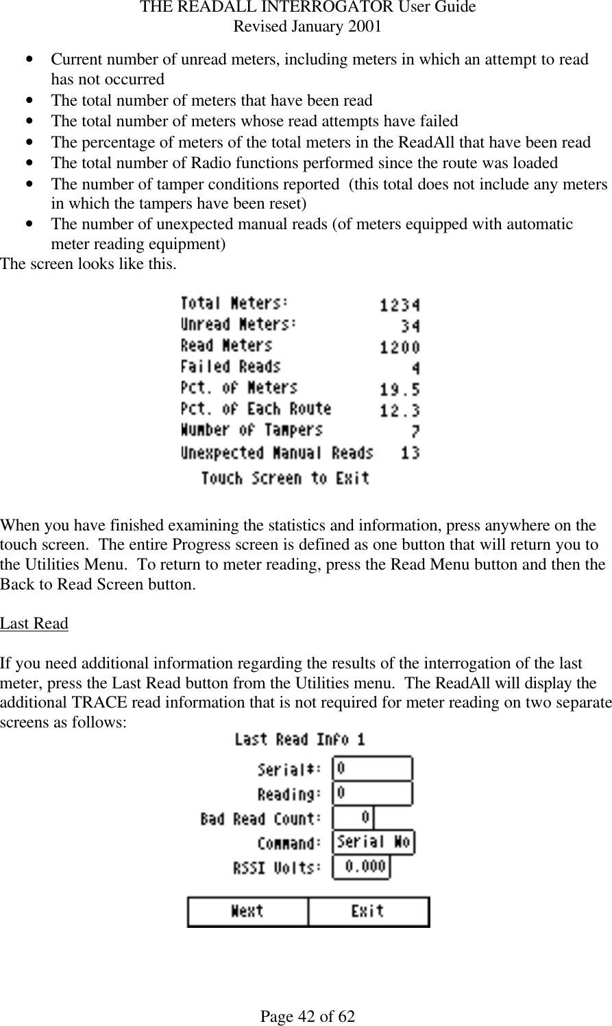 THE READALL INTERROGATOR User Guide Revised January 2001 Page 42 of 62 • Current number of unread meters, including meters in which an attempt to read has not occurred • The total number of meters that have been read • The total number of meters whose read attempts have failed • The percentage of meters of the total meters in the ReadAll that have been read • The total number of Radio functions performed since the route was loaded • The number of tamper conditions reported  (this total does not include any meters in which the tampers have been reset) • The number of unexpected manual reads (of meters equipped with automatic meter reading equipment) The screen looks like this.    When you have finished examining the statistics and information, press anywhere on the touch screen.  The entire Progress screen is defined as one button that will return you to the Utilities Menu.  To return to meter reading, press the Read Menu button and then the Back to Read Screen button.  Last Read  If you need additional information regarding the results of the interrogation of the last meter, press the Last Read button from the Utilities menu.  The ReadAll will display the additional TRACE read information that is not required for meter reading on two separate screens as follows:   