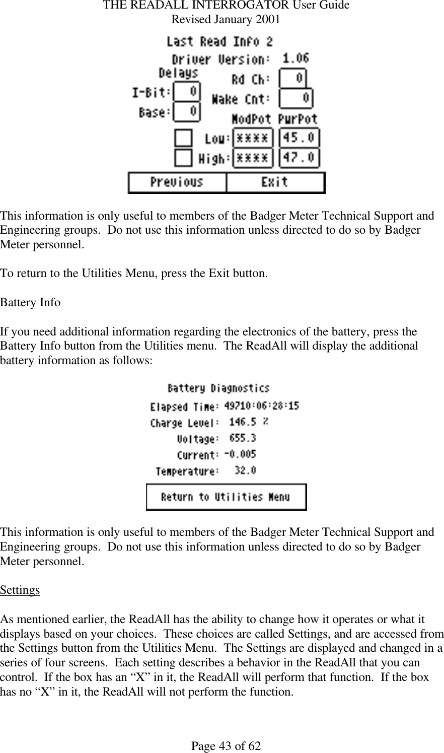 THE READALL INTERROGATOR User Guide Revised January 2001 Page 43 of 62   This information is only useful to members of the Badger Meter Technical Support and Engineering groups.  Do not use this information unless directed to do so by Badger Meter personnel.  To return to the Utilities Menu, press the Exit button.  Battery Info  If you need additional information regarding the electronics of the battery, press the Battery Info button from the Utilities menu.  The ReadAll will display the additional battery information as follows:    This information is only useful to members of the Badger Meter Technical Support and Engineering groups.  Do not use this information unless directed to do so by Badger Meter personnel.  Settings  As mentioned earlier, the ReadAll has the ability to change how it operates or what it displays based on your choices.  These choices are called Settings, and are accessed from the Settings button from the Utilities Menu.  The Settings are displayed and changed in a series of four screens.  Each setting describes a behavior in the ReadAll that you can control.  If the box has an “X” in it, the ReadAll will perform that function.  If the box has no “X” in it, the ReadAll will not perform the function.    