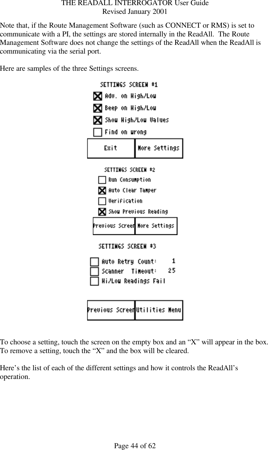 THE READALL INTERROGATOR User Guide Revised January 2001 Page 44 of 62 Note that, if the Route Management Software (such as CONNECT or RMS) is set to communicate with a PI, the settings are stored internally in the ReadAll.  The Route Management Software does not change the settings of the ReadAll when the ReadAll is communicating via the serial port.  Here are samples of the three Settings screens.         To choose a setting, touch the screen on the empty box and an “X” will appear in the box.  To remove a setting, touch the “X” and the box will be cleared.  Here’s the list of each of the different settings and how it controls the ReadAll’s operation.  